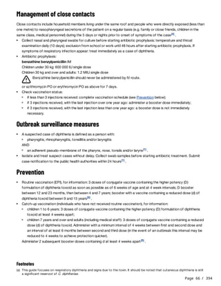 Page 66 / 394
Management of close contacts
Close contacts include household members living under the same roof and people who were directly exposed (less than
one metre) to nasopharyngeal secretions of the patient on a regular basis (e.g. family or close friends, children in the
same class, medical personnel) during the 5 days or nights prior to onset of symptoms of the case .
Benzathine benzylpenicillin should never be administered by IV route.
or azithromycin PO or erythromycin PO as above for 7 days.
Outbreak surveillance measures
AND
Prevention
Administer 2 subsequent booster doses containing d at least 4 weeks apart .​
​
​
​
​
​
​
[4]
Collect nasal and pharyngeal swabs for culture before starting antibiotic prophylaxis; temperature and throat
examination daily (10 days); exclusion from school or work until 48 hours after starting antibiotic prophylaxis. If
symptoms of respiratory infection appear: treat immediately as a case of diphtheria.
Antibiotic prophylaxis:
benzathine benzylpenicillin IM
Children under 30 kg: 600 000 IU single dose
Children 30 kg and over and adults: 1.2 MIU single dose
Check vaccination status:
if less than 3 injections received: complete vaccination schedule (see Prevention below);
if 3 injections received, with the last injection over one year ago: administer a booster dose immediately;
if 3 injections received, with the last injection less than one year ago: a booster dose is not immediately
necessary.
A suspected case of diphtheria is defined as a person with:
pharyngitis, rhinopharyngitis, tonsillitis and/or laryngitis
an adherent pseudo-membrane of the pharynx, nose, tonsils and/or larynx .
[1]
Isolate and treat suspect cases without delay. Collect swab samples before starting antibiotic treatment. Submit
case notification to the public health authorities within 24 hours .
[1]
Routine vaccination (EPI), for information: 3 doses of conjugate vaccine containing the higher potency (D)
formulation of diphtheria toxoid as soon as possible as of 6 weeks of age and at 4 week intervals; D booster
between 12 and 23 months, then between 4 and 7 years; booster with a vaccine containing a reduced dose (d) of
diphtheria toxoid between 9 and 15 years .
[5]
Catch-up vaccination (individuals who have not received routine vaccination), for information:
children 1 to 6 years: 3 doses of conjugate vaccine containing the higher potency (D) formulation of diphtheria
toxoid at least 4 weeks apart;
children 7 years and over and adults (including medical staff): 3 doses of conjugate vaccine containing a reduced
dose (d) of diphtheria toxoid. Administer with a minimum interval of 4 weeks between first and second dose and
an interval of at least 6 months between second and third dose (in the event of an outbreak this interval may be
reduced to 4 weeks to achieve protection quicker).
[5]
Footnotes
(a) This guide focuses on respiratory diphtheria and signs due to the toxin. It should be noted that cutaneous diphtheria is still
a significant reservoir of C. diphtheriae.
 