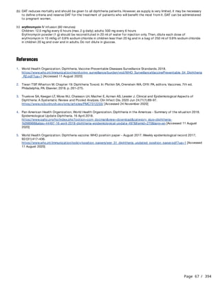 Page 67 / 394
References
(b) DAT reduces mortality and should be given to all diphtheria patients. However, as supply is very limited, it may be necessary
to define criteria and reserve DAT for the treatment of patients who will benefit the most from it. DAT can be administered
to pregnant women.
(c) erythromycin IV infusion (60 minutes)
Children: 12.5 mg/kg every 6 hours (max. 2 g daily); adults: 500 mg every 6 hours
Erythromycin powder (1 g) should be reconstituted in 20 ml of water for injection only. Then, dilute each dose of
erythromycin in 10 ml/kg of 0.9% sodium chloride in children less than 20 kg and in a bag of 250 ml of 0.9% sodium chloride
in children 20 kg and over and in adults. Do not dilute in glucose.
1. World Health Organization. Diphtheria. Vaccine-Preventable Diseases Surveillance Standards. 2018.
https://www.who.int/immunization/monitoring_surveillance/burden/vpd/WHO_SurveillanceVaccinePreventable_04_Diphtheria
_R2.pdf?ua=1 [Accessed 11 August 2020]
2. Tiwari TSP
, Wharton M. Chapter 19: Diphtheria Toxoid. In: Plotkin SA, Orenstein WA, Offit PA, editors. Vaccines. 7th ed.
Philadelphia, PA: Elsevier; 2018. p. 261–275.
3. Truelove SA, Keegan LT, Moss WJ, Chaisson LH, Macher E, Azman AS, Lessler J. Clinical and Epidemiological Aspects of
Diphtheria: A Systematic Review and Pooled Analysis. Clin Infect Dis. 2020 Jun 24;71(1):89-97.
https://www.ncbi.nlm.nih.gov/pmc/articles/PMC7312233/ [Accessed 24 November 2020]
4. Pan American Health Organization, World Health Organization. Diphtheria in the Americas - Summary of the situation 2018.
Epidemiological Update Diphtheria. 16 April 2018.
https://www.paho.org/hq/index.php?option=com_docman&view=download&category_slug=diphtheria-
%098968&alias=44497-16-april-2018-diphtheria-epidemiological-update-497&Itemid=270&lang=en [Accessed 11 August
2020]
5. World Health Organization. Diphtheria vaccine: WHO position paper - August 2017. Weekly epidemiological record 2017;
92/(31):417–436.
https://www.who.int/immunization/policy/position_papers/wer_31_diphtheria_updated_position_paper.pdf?ua=1 [Accessed
11 August 2020]
 