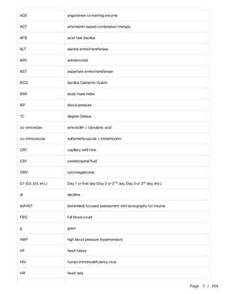Page 7 / 394
ACE angiotensin converting enzyme
ACT artemisinin-based combination therapy
AFB acid-fast bacillus
ALT alanine aminotransferase
ARV antiretroviral
AST aspartate aminotransferase
BCG bacillus Calmette-Guérin
BMI body mass index
BP blood pressure
°C degree Celsius
co-amoxiclav amoxicillin + clavulanic acid
co-trimoxazole sulfamethoxazole + trimethoprim
CRT capillary refill time
CSF cerebrospinal fluid
CMV cytomegalovirus
D1 (D2, D3, etc.) Day 1 or first day (Day 2 or 2 day, Day 3 or 3 day, etc.)
nd rd
dl decilitre
(e)FAST (extended) focused assessment with sonography for trauma
FBC full blood count
g gram
HBP high blood pressure (hypertension)
HF heart failure
HIV human immunodeficiency virus
HR heart rate
 