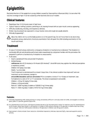 Page 71 / 394
Epiglottitis
Bacterial infection of the epiglottis in young children caused by Haemophilus influenzae (Hib), it is rare when Hib
vaccine coverage is high. It can be caused by other bacteria and occur in adults.
Clinical features
Allow the child to sit in a comfortable position or on the parent’s lap. Do not force them to lie down (may
precipitate airway obstruction). Avoid any examination that will upset the child including examination of the
mouth and throat.
Treatment
Rapid (less than 12-24 hours) onset of high fever.
Typical “tripod or sniffing” position, preferring to sit, leaning forward with an open mouth, anxious appearing.
Difficulty swallowing, drooling, and respiratory distress.
Stridor may be present (as opposed to croup, hoarse voice and cough are usually absent).
Critically ill appearing .
a
In case of imminent airway obstruction, emergency intubation or tracheotomy is indicated. The intubation is
technically difficult and should be performed under anaesthesia by a physician familiar with the procedure. Be
prepared to perform a tracheotomy if intubation is unsuccessful.
In all cases:
Insert a peripheral IV line and provide IV hydration.
Antibiotherapy:
ceftriaxone slow IV (3 minutes) or IV infusion (30 minutes) . Avoid IM route (may agitate the child and precipitate
a respiratory arrest).
Children: 50 mg/kg once daily
Adults: 1 g once daily
The IV treatment is administered for at least 5 days then, if the clinical condition has improved and oral
treatment can be tolerated, change to:
amoxicillin/clavulanic acid (co-amoxiclav) PO to complete a total of 7 to 10 days of treatment. Use
formulations in a ratio of 8:1 or 7:1 exclusively. The dose is expressed in amoxicillin:
Children < 40 kg: 50 mg/kg 2 times daily
Children ≥ 40 kg and adult:
Ratio 8:1: 3000 mg daily (2 tablets of 500/62.5 mg 3 times daily)
Ratio 7:1: 2625 mg daily (1 tablet of 875/125 mg 3 times daily)
b
c
Footnotes
(a) Critically ill appearing child: weak grunting or crying, drowsiness, difficult to arrouse, does not smile, unconjugate or anxious
gaze, pallor or cyanosis, general hypotonia.
(b) For administration by IV route, ceftriaxone powder should to be reconstituted in water for injection only. For administration
by IV infusion, dilute each dose of ceftriaxone in 5 ml/kg of 0.9% sodium chloride or 5% glucose in children less than 20 kg
and in a bag of 100 ml of 0.9% sodium chloride or 5% glucose in children over 20 kg and in adults.
(c) Improvement criteria include: fever reduction, diminished respiratory distress, improved SpO , improved appetite and/or
activity.
2
 
