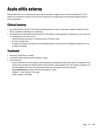 Page 74 / 394
Acute otitis externa
Diffuse inflammation of the external ear canal, due to bacterial or fungal infection. Common precipitants of otitis
externa are maceration, trauma of the ear canal or presence of a foreign body or dermatologic diseases (such as
eczema, psoriasis).
Clinical features
Treatment
Ear canal pruritus or ear pain, often severe and exacerbated by motion of the pinna; feeling of fullness in the ear;
clear or purulent ear discharge or no discharge
Otoscopy (remove skin debris and secretions from the auditory canal by gentle dry mopping (use a dry cotton bud
or a small piece of dry cotton wool):
diffuse erythema and edema, or infected eczema, of the ear canal
look for a foreign body
if visible, the tympanic membrane is normal (swelling and pain very often prevent adequate visualization of the
tympanic membrane)
Remove a foreign body, if present.
Treatment of pain: paracetamol PO (Chapter 1, Pain).
Local treatment:
Remove secretions from the auditory canal by gentle dry mopping (use a dry cotton bud or a small piece of dry
cotton wool). Consider ear irrigation (0.9% sodium chloride, using a syringe) only if the tympanic membrane can
be fully visualised and is intact (no perforation). Otherwise, ear irrigation is contra-indicated.
Apply ciprofloxacin ear drops in the affected ear(s) for 7 days:
Children ≥ 1 year: 3 drops 2 times daily
Adults: 4 drops 2 times daily
 