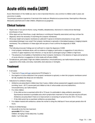 Page 75 / 394
Acute otitis media (AOM)
Acute inflammation of the middle ear, due to viral or bacterial infection, very common in children under 3 years, but
uncommon in adults.
The principal causative organisms of bacterial otitis media are Streptococcus pneumoniae, Haemophilus influenzae,
Moraxella catarrhalis and in older children, Streptococcus pyogenes.
Clinical features
Treatment
amoxicillin PO for 5 days
Children: 30 mg/kg 3 times daily (max. 3 g daily)
Adults: 1 g 3 times daily
Rapid onset of ear pain (in infants: crying, irritability, sleeplessness, reluctance to nurse) and ear discharge
(otorrhoea) or fever.
Other signs such as rhinorrhoea, cough, diarrhoea or vomiting are frequently associated, and may confuse the
diagnosis, hence the necessity of examining the tympanic membranes.
Otoscopy: bright red tympanic membrane (or yellowish if rupture is imminent) and presence of pus, either
externalised (drainage in ear canal if the tympanic membrane is ruptured) or internalised (opaque or bulging tympanic
membrane). The combination of these signs with ear pain or fever confirms the diagnosis of AOM.
Note:
The following otoscopic findings are not sufficient to make the diagnosis of AOM:
A red tympanic membrane alone, with no evidence of bulging or perforation, is suggestive of viral otitis in a
context of upper respiratory tract infection, or may be due to prolonged crying in children or high fever.
The presence of air bubbles or fluid behind an intact tympanic membrane, in the absence of signs and symptoms
of acute infection, is suggestive of otitis media with effusion (OME).
Complications, particularly in high-risk children (malnutrition, immunodeficiency, ear malformation) include chronic
suppurative otitis media, and rarely, mastoiditis, brain abscess or meningitis.
In all cases:
Treatment of fever and pain: paracetamol PO (Chapter 1).
Ear irrigation is contra-indicated if the tympanic membrane is ruptured, or when the tympanic membrane cannot
be fully visualised. Ear drops are not indicated.
Indications for antibiotic therapy:
Antibiotics are prescribed in children less than 2 years, children whose assessment suggests severe infection
(vomiting, fever > 39 °C, severe pain) and children at risk of unfavourable outcome (malnutrition,
immunodeficiency, ear malformation).
For other children:
If the child can be re-examined within 48 to 72 hours: it is preferable to delay antibiotic prescription.
Spontaneous resolution is probable and a short symptomatic treatment of fever and pain may be sufficient.
Antibiotics are prescribed if there is no improvement or worsening of symptoms after 48 to 72 hours.
If the child cannot be re-examined: antibiotics are prescribed.
For children treated with antibiotics: advise the mother to bring the child back if fever and pain persist after 48
hours.
Choice of antibiotherapy:
Amoxicillin is the first-line treatment:
 