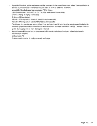 Page 76 / 394
amoxicillin/clavulanic acid (co-amoxiclav) PO for 5 days
Use formulations in a ratio of 8:1 or 7:1. The dose is expressed in amoxicillin:
Children < 40 kg: 25 mg/kg 2 times daily
Children ≥ 40 kg and adult:
Ratio 8:1: 2000 mg daily (2 tablets of 500/62.5 mg 2 times daily)
Ratio 7:1: 1750 mg daily (1 tablet of 875/125 mg 2 times daily)
Persistence of a ear drainage alone, without fever and pain, in a child who has otherwise improved (reduction in
systemic symptoms and local inflammation) does not warrant a change in antibiotic therapy. Clean ear canal by
gentle dry mopping until no more drainage is obtained.
azithromycin PO
Children over 6 months: 10 mg/kg once daily for 3 days
Amoxicillin/clavulanic acid is used as second-line treatment, in the case of treatment failure. Treatment failure is
defined as persistence of fever and/or ear pain after 48 hours of antibiotic treatment.
Macrolides should be reserved for very rare penicillin-allergic patients, as treatment failure (resistance to
macrolides) is frequent.
 