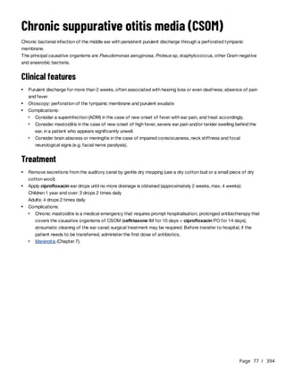 Page 77 / 394
Chronic suppurative otitis media (CSOM)
Chronic bacterial infection of the middle ear with persistent purulent discharge through a perforated tympanic
membrane.
The principal causative organisms are Pseudomonas aeruginosa, Proteus sp, staphylococcus, other Gram negative
and anaerobic bacteria.
Clinical features
Treatment
Children 1 year and over: 3 drops 2 times daily
Adults: 4 drops 2 times daily
Purulent discharge for more than 2 weeks, often associated with hearing loss or even deafness; absence of pain
and fever
Otoscopy: perforation of the tympanic membrane and purulent exudate
Complications:
Consider a superinfection (AOM) in the case of new onset of fever with ear pain, and treat accordingly.
Consider mastoiditis in the case of new onset of high fever, severe ear pain and/or tender swelling behind the
ear, in a patient who appears significantly unwell.
Consider brain abscess or meningitis in the case of impaired consciousness, neck stiffness and focal
neurological signs (e.g. facial nerve paralysis).
Remove secretions from the auditory canal by gentle dry mopping (use a dry cotton bud or a small piece of dry
cotton wool).
Apply ciprofloxacin ear drops until no more drainage is obtained (approximately 2 weeks, max. 4 weeks):
Complications:
Chronic mastoiditis is a medical emergency that requires prompt hospitalisation, prolonged antibiotherapy that
covers the causative organisms of CSOM (ceftriaxone IM for 10 days + ciprofloxacin PO for 14 days),
atraumatic cleaning of the ear canal; surgical treatment may be required. Before transfer to hospital, if the
patient needs to be transferred, administer the first dose of antibiotics.
Meningitis (Chapter 7).
 