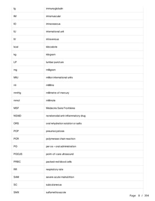 Page 8 / 394
Ig immunoglobulin
IM intramuscular
IO intraosseous
IU international unit
IV intravenous
kcal kilocalorie
kg kilogram
LP lumbar puncture
mg milligram
MIU million international units
ml millilitre
mmHg millimetre of mercury
mmol millimole
MSF Médecins Sans Frontières
NSAID nonsteroidal anti-inflammatory drug
ORS oral rehydration solution or salts
PCP pneumocystosis
PCR polymerase chain reaction
PO per os – oral administration
POCUS point-of-care ultrasound
PRBC packed-red blood cells
RR respiratory rate
SAM severe acute malnutrition
SC subcutaneous
SMX sulfamethoxazole
 