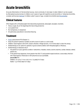 Page 81 / 394
Acute bronchitis
An acute inflammation of the bronchial mucosa, most commonly of viral origin. In older children it can be caused
by Mycoplasma pneumoniae. In children over 2 years of age with repetitive acute bronchitis or ‘wheezing’ bronchitis,
consider asthma (see Asthma). In children under 2 years of age, consider bronchiolitis (see Bronchiolitis).
Clinical features
Often begins with a rhinopharyngitis that descends progressively: pharyngitis, laryngitis, tracheitis.
Treatment
amoxicillin PO
Children: 30 mg/kg 3 times daily (max. 3 g daily) for 5 days
Adults: 1 g 3 times daily for 5 days
Heavy cough, dry at the beginning then becoming productive
Low-grade fever
No tachypnoea, no dyspnoea
On pulmonary auscultation: bronchial wheezing
Fever: paracetamol PO (Chapter 1).
Keep the patient hydrated, humidify air (with a bowl of water or a wet towel).
Children: nasal irrigation with 0.9% sodium chloride or Ringer lactate, 4 to 6 times daily to clear the airway.
Antibiotherapy is not useful for patients in good overall condition with rhinopharyngitis or influenza.
Antibiotherapy is indicated only if:
the patient is in poor general condition: malnutrition, measles, rickets, severe anaemia, cardiac disease, elderly
patient etc.
if the patient has dyspnoea, fever greater than 38.5 °C and purulent expectorations: a secondary infection
with Haemophilus influenzae or with pneumococcus is probable.
 
