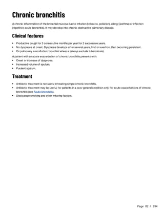 Page 82 / 394
Chronic bronchitis
A chronic inflammation of the bronchial mucosa due to irritation (tobacco, pollution), allergy (asthma) or infection
(repetitive acute bronchitis). It may develop into chronic obstructive pulmonary disease.
Clinical features
A patient with an acute exacerbation of chronic bronchitis presents with:
Treatment
Productive cough for 3 consecutive months per year for 2 successive years.
No dyspnoea at onset. Dyspnoea develops after several years, first on exertion, then becoming persistent.
On pulmonary auscultation: bronchial wheeze (always exclude tuberculosis).
Onset or increase of dyspnoea.
Increased volume of sputum.
Purulent sputum.
Antibiotic treatment is not useful in treating simple chronic bronchitis.
Antibiotic treatment may be useful, for patients in a poor general condition only, for acute exacerbations of chronic
bronchitis (see Acute bronchitis).
Discourage smoking and other irritating factors.
 