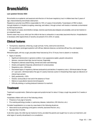 Page 83 / 394
Bronchiolitis
Last updated: October 2023
Bronchiolitis is an epidemic and seasonal viral infection of the lower respiratory tract in children less than 2 years of
age, characterised by bronchiolar obstruction.
Respiratory syncytial virus (RSV) is responsible for 70% of cases of bronchiolitis. Transmission of RSV is direct,
through inhalation of droplets (coughing, sneezing), and indirect, through contact with hands or materials contaminated
by infected secretions.
In the majority of cases, bronchiolitis is benign, resolves spontaneously (relapses are possible), and can be treated on
an outpatient basis.
Severe cases may occur, which put the child at risk due to exhaustion or secondary bacterial infection. Hospitalisation
is necessary when signs/criteria of severity are present (10 to 20% of cases).
Clinical features
Rhinopharyngitis, with dry cough, precedes these features by 24 to 72 hours; fever is absent or moderate.
Treatment
Treatment is symptomatic. Obstructive signs and symptoms last for about 10 days; cough may persist for 2 weeks or
longer.
Hospitalise children with one of the following criteria:
Consider hospitalisation on a case-by-case basis in the following situations:
In all other cases, the child may be treated at home, provided the parents are taught how to carry out treatment, and
what signs of severity should lead to re-consultation.
Tachypnoea, dyspnoea, wheezing, cough; profuse, frothy, obstructive secretions.
On auscultation: prolonged expiration with diffuse, bilateral wheezes; sometimes diffuse fine, end-inspiratory
crackles.
Signs of severity:
Significant deterioration in general condition, toxic appearance (pallor, greyish colouration)
Apnoea, cyanosis (check lips, buccal mucosa, fingernails)
Respiratory distress (nasal flaring, sternal and chest wall indrawing)
Anxiety and agitation (hypoxia), altered level of consciousness
Respiratory rate > 60/minute
Decreased signs of respiratory distress (exhaustion) and decline of respiratory rate (< 30/minute below the age
of 1 year and < 20/minute below the age of 3 years). Exercise caution in interpreting these signs as indicators of
clinical improvement.
SpO persistently < 92%
2
Sweats, tachycardia at rest and in the absence of fever
Silence on auscultation (severe bronchospasm)
Difficulty drinking or sucking (reduced tolerance for exertion)
Presence of any sign of severity
Pre-existing pathology (cardiac or pulmonary disease, malnutrition, HIV infection, etc.)
Associated acute pathology (viral gastro-enteritis, bacterial infection, etc.)
Age less than 3 months
 