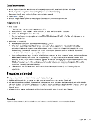 Page 84 / 394
Outpatient treatment
Hospitalisation
Prevention and control
The risk of transmission of the virus is increased in hospital settings:
Nasal irrigation with 0.9% NaCl before each feeding (demonstrate the technique to the mother) .
a
Small, frequent feedings to reduce vomiting triggered by bouts of coughing.
Increased fluids if fever and/or significant secretions are present.
Treat fever (Chapter 1).
Handle the patient the patient as little as possible and avoid unnecessary procedures.
In all cases:
Place the infant in a semi-reclining position (± 30°).
Nasal irrigation, small, frequent feeds, treatment of fever: as for outpatient treatment.
Gentle oro-pharyngeal suction if needed.
Monitor fluid intake: normal requirements are 80 to 100 ml/kg/day + 20 to 25 ml/kg/day with high fever or very
profuse secretions.
According to symptoms:
Humidified nasal oxygen if respiratory distress or SpO < 92%.
2
When there is vomiting or significant fatigue when sucking, fluid requirements may be administered by
nasogastric tube (small volumes on a frequent basis) or the IV route, for the shortest possible time. Avoid
breastfeeding or oral feeds in children with severe tachypnoea, but do not prolong NG feeds (respiratory
compromise) or IV infusions any longer than necessary.
Bronchodilator therapy is not indicated but a trial treatment may be given in case of severe respiratory distress
(salbutamol metered-dose inhaler, 100 micrograms/puff: 2 to 3 puffs with spacer, repeated 2 times at an
interval of 30 minutes). If inhaled salbutamol appears effective in relieving symptoms, the treatment is continued
(2 to 3 puffs every 6 hours in the acute phase, then gradual reduction as recovery takes place). If the trial is
ineffective, the treatment is discontinued.
Antibiotics are not indicated unless there is concern about complications such as secondary bacterial
pneumonia.
Children with bronchiolitis should be grouped together, away from other children (cohorting).
As infection is most commonly transmitted by the hands, the most important prevention measure is hand-washing
after any contact with patients, and objects or surfaces in contact with patients on which the virus may survive for
several hours.
In addition, staff should wear gowns, gloves and surgical masks when in contact with patients.
Footnotes
(a) Lie the child on his back, head turned to the side and instil 0.9% NaCl into the nose, one nostril at a time.
 