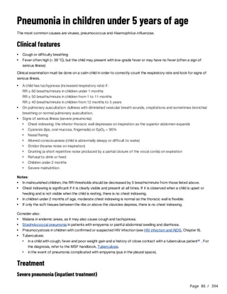 Page 86 / 394
Pneumonia in children under 5 years of age
The most common causes are viruses, pneumococcus and Haemophilus influenzae.
Clinical features
Clinical examination must be done on a calm child in order to correctly count the respiratory rate and look for signs of
serious illness.
RR ≥ 60 breaths/minute in children under 1 months
RR ≥ 50 breaths/minute in children from 1 to 11 months
RR ≥ 40 breaths/minute in children from 12 months to 5 years
Notes:
Consider also:
Treatment
Severe pneumonia (inpatient treatment)
Cough or difficulty breathing
Fever often high (> 39 °C), but the child may present with low-grade fever or may have no fever (often a sign of
serious illness)
A child has tachypnoea (increased respiratory rate) if:
On pulmonary auscultation: dullness with diminished vesicular breath sounds, crepitations and sometimes bronchial
breathing or normal pulmonary auscultation.
Signs of serious illness (severe pneumonia):
Chest indrawing: the inferior thoracic wall depresses on inspiration as the superior abdomen expands
Cyanosis (lips, oral mucosa, fingernails) or SpO < 90%
2
Nasal flaring
Altered consciousness (child is abnormally sleepy or difficult to wake)
Stridor (hoarse noise on inspiration)
Grunting (a short repetitive noise produced by a partial closure of the vocal cords) on expiration
Refusal to drink or feed
Children under 2 months
Severe malnutrition
In malnourished children, the RR thresholds should be decreased by 5 breaths/minute from those listed above.
Chest indrawing is significant if it is clearly visible and present at all times. If it is observed when a child is upset or
feeding and is not visible when the child is resting, there is no chest indrawing.
In children under 2 months of age, moderate chest indrawing is normal as the thoracic wall is flexible.
If only the soft tissues between the ribs or above the clavicles depress, there is no chest indrawing.
Malaria in endemic areas, as it may also cause cough and tachypnoea.
Staphylococcal pneumonia in patients with empyema or painful abdominal swelling and diarrhoea.
Pneumocystosis in children with confirmed or suspected HIV infection (see HIV infection and AIDS, Chapter 8).
Tuberculosis:
in a child with cough, fever and poor weight gain and a history of close contact with a tuberculous patient . For
the diagnosis, refer to the MSF handbook, Tuberculosis.
a
in the event of pneumonia complicated with empyema (pus in the pleural space).
 