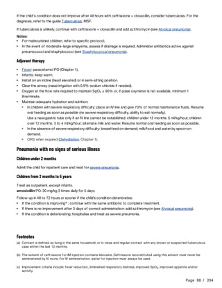 Page 88 / 394
If the child's condition does not improve after 48 hours with ceftriaxone + cloxacillin, consider tuberculosis. For the
diagnosis, refer to the guide Tuberculosis, MSF.
If tuberculosis is unlikely, continue with ceftriaxone + cloxacillin and add azithromycin (see Atypical pneumonia).
Notes:
Adjuvant therapy
Use a nasogastric tube only if an IV line cannot be established: children under 12 months: 5 ml/kg/hour; children
over 12 months: 3 to 4 ml/kg/hour; alternate milk and water. Resume normal oral feeding as soon as possible.
Pneumonia with no signs of serious illness
Children under 2 months
Admit the child for inpatient care and treat for severe pneumonia.
Children from 2 months to 5 years
Treat as outpatient, except infants.
amoxicillin PO: 30 mg/kg 3 times daily for 5 days
Follow-up in 48 to 72 hours or sooner if the child’s condition deteriorates:
For malnourished children, refer to specific protocol.
In the event of moderate-large empyema, assess if drainage is required. Administer antibiotics active against
pneumococci and staphylococci (see Staphylococcal pneumonia).
Fever: paracetamol PO (Chapter 1).
Infants: keep warm.
Install on an incline (head elevated) or in semi-sitting position.
Clear the airway (nasal irrigation with 0.9% sodium chloride if needed).
Oxygen at the flow rate required to maintain SpO ≥ 90% or, if pulse oxymeter is not available, minimum 1
litre/minute.
2
Maintain adequate hydration and nutrition:
In children with severe respiratory difficulty: place an IV line and give 70% of normal maintenance fluids. Resume
oral feeding as soon as possible (no severe respiratory difficulty, ability to eat normally).
In the absence of severe respiratory difficulty: breastfeed on demand; milk/food and water by spoon on
demand.
ORS when required (Dehydration, Chapter 1).
If the condition is improving : continue with the same antibiotic to complete treatment.
c
If there is no improvement after 3 days of correct administration: add azithromycin (see Atypical pneumonia).
If the condition is deteriorating: hospitalise and treat as severe pneumonia.
Footnotes
(a) Contact is defined as living in the same household, or in close and regular contact with any known or suspected tuberculous
case within the last 12 months.
(b) The solvent of ceftriaxone for IM injection contains lidocaine. Ceftriaxone reconstituted using this solvent must never be
administered by IV route. For IV administration, water for injection must always be used.
(c) Improvement criteria include: fever reduction, diminished respiratory distress, improved SpO , improved appetite and/or
activity.
2
 