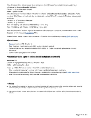 Page 90 / 394
If the clinical condition deteriorates or does not improve after 48 hours of correct administration, administer
ceftriaxone as above + cloxacillin IV infusion:
Children: 25 to 50 mg/kg every 6 hours
Adults: 2 g every 6 hours
After clinical improvement and 3 days with no fever, switch to amoxicillin/clavulanic acid (co-amoxiclav) PO to
complete 10 to 14 days of treatment. Use formulations in a ratio of 8:1 or 7:1 exclusively. The dose is expressed in
amoxicillin:
Children < 40 kg: 50 mg/kg 2 times daily
Children ≥ 40 kg and adults:
Ratio 8:1: 3000 mg daily (2 tablets of 500/62.5 mg 3 times daily)
Ratio 7:1: 2625 mg daily (1 tablet of 875/125 mg 3 times daily)
If the clinical condition does not improve after 48 hours with ceftriaxone + cloxacillin, consider tuberculosis. For the
diagnosis, refer to the guide Tuberculosis, MSF.
If tuberculosis is unlikely, continue with ceftriaxone + cloxacillin and add azithromycin (see Atypical pneumonia).
Adjuvant therapy
Pneumonia without signs of serious illness (outpatient treatment)
amoxicillin PO
Children: 30 mg/kg 3 times daily (max. 3 g daily) for 5 days
Adults: 1 g 3 times daily for 5 days
Follow-up in 48 to 72 hours or sooner if the child’s condition deteriorates:
Fever: paracetamol PO (Chapter 1).
Clear the airway (nasal irrigation with 0.9% sodium chloride if needed).
Oxygen at the flow rate required to maintain SpO ≥ 90% or, if pulse oxymeter is not available, minimum 1
litre/minute.
2
Maintain adequate hydration and nutrition.
If the condition is improving : continue with the same antibiotic to complete treatment.
b
If there is no improvement after 3 days of correct administration: add azithromycin (see Atypical pneumonia).
If the condition is deteriorating: hospitalise and treat as severe pneumonia.
Footnotes
(a) The solvent of ceftriaxone for IM injection contains lidocaine. Ceftriaxone reconstituted using this solvent must never be
administered by IV route. For IV administration, water for injection must always be used.
(b) Improvement criteria include: fever reduction, diminished respiratory distress, improved SpO , improved appetite and/or
activity.
2
 