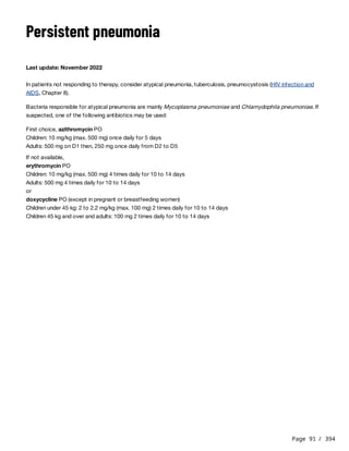 Page 91 / 394
Persistent pneumonia
Last update: November 2022
In patients not responding to therapy, consider atypical pneumonia, tuberculosis, pneumocystosis (HIV infection and
AIDS, Chapter 8).
Bacteria responsible for atypical pneumonia are mainly Mycoplasma pneumoniae and Chlamydophila pneumoniae. If
suspected, one of the following antibiotics may be used:
First choice, azithromycin PO
Children: 10 mg/kg (max. 500 mg) once daily for 5 days
Adults: 500 mg on D1 then, 250 mg once daily from D2 to D5
If not available,
erythromycin PO
Children: 10 mg/kg (max. 500 mg) 4 times daily for 10 to 14 days
Adults: 500 mg 4 times daily for 10 to 14 days
or
doxycycline PO (except in pregnant or breastfeeding women)
Children under 45 kg: 2 to 2.2 mg/kg (max. 100 mg) 2 times daily for 10 to 14 days
Children 45 kg and over and adults: 100 mg 2 times daily for 10 to 14 days
 