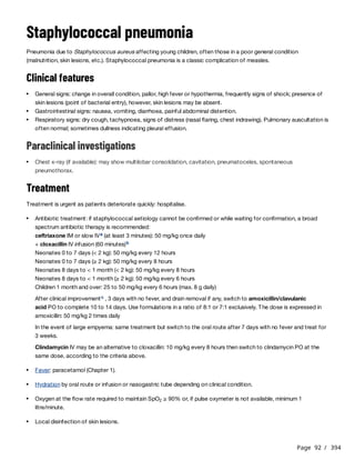 Page 92 / 394
Staphylococcal pneumonia
Pneumonia due to Staphylococcus aureus affecting young children, often those in a poor general condition
(malnutrition, skin lesions, etc.). Staphylococcal pneumonia is a classic complication of measles.
Clinical features
Paraclinical investigations
Treatment
Treatment is urgent as patients deteriorate quickly: hospitalise.
ceftriaxone IM or slow IV (at least 3 minutes): 50 mg/kg once daily
+ cloxacillin IV infusion (60 minutes)
Neonates 0 to 7 days (< 2 kg): 50 mg/kg every 12 hours
Neonates 0 to 7 days (≥ 2 kg): 50 mg/kg every 8 hours
Neonates 8 days to < 1 month (< 2 kg): 50 mg/kg every 8 hours
Neonates 8 days to < 1 month (≥ 2 kg): 50 mg/kg every 6 hours
Children 1 month and over: 25 to 50 mg/kg every 6 hours (max. 8 g daily)
After clinical improvement , 3 days with no fever, and drain removal if any, switch to amoxicillin/clavulanic
acid PO to complete 10 to 14 days. Use formulations in a ratio of 8:1 or 7:1 exclusively. The dose is expressed in
amoxicillin: 50 mg/kg 2 times daily
In the event of large empyema: same treatment but switch to the oral route after 7 days with no fever and treat for
3 weeks.
Clindamycin IV may be an alternative to cloxacillin: 10 mg/kg every 8 hours then switch to clindamycin PO at the
same dose, according to the criteria above.
General signs: change in overall condition, pallor, high fever or hypothermia, frequently signs of shock; presence of
skin lesions (point of bacterial entry), however, skin lesions may be absent.
Gastrointestinal signs: nausea, vomiting, diarrhoea, painful abdominal distention.
Respiratory signs: dry cough, tachypnoea, signs of distress (nasal flaring, chest indrawing). Pulmonary auscultation is
often normal; sometimes dullness indicating pleural effusion.
Chest x-ray (if available): may show multilobar consolidation, cavitation, pneumatoceles, spontaneous
pneumothorax.
Antibiotic treatment: if staphylococcal aetiology cannot be confirmed or while waiting for confirmation, a broad
spectrum antibiotic therapy is recommended:
a
b
c
Fever: paracetamol (Chapter 1).
Hydration by oral route or infusion or nasogastric tube depending on clinical condition.
Oxygen at the flow rate required to maintain SpO ≥ 90% or, if pulse oxymeter is not available, minimum 1
litre/minute.
2
Local disinfection of skin lesions.
 