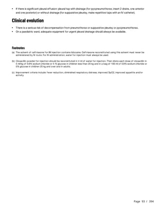 Page 93 / 394
Clinical evolution
If there is significant pleural effusion: pleural tap with drainage (for pyopneumothorax; insert 2 drains, one anterior
and one posterior) or without drainage (for suppurative pleurisy, make repetitive taps with an IV catheter).
There is a serious risk of decompensation from pneumothorax or suppurative pleurisy or pyopneumothorax.
On a paediatric ward, adequate equipment for urgent pleural drainage should always be available.
Footnotes
(a) The solvent of ceftriaxone for IM injection contains lidocaine. Ceftriaxone reconstituted using this solvent must never be
administered by IV route. For IV administration, water for injection must always be used.
(b) Cloxacillin powder for injection should be reconstituted in 4 ml of water for injection. Then dilute each dose of cloxacillin in
5 ml/kg of 0.9% sodium chloride or 5 % glucose in children less than 20 kg and in a bag of 100 ml of 0.9% sodium chloride or
5% glucose in children 20 kg and over and in adults.
(c) Improvement criteria include: fever reduction, diminished respiratory distress, improved SpO2, improved appetite and/or
activity.
 