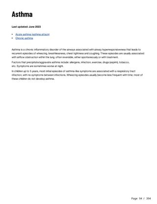 Page 94 / 394
Asthma
Last updated: June 2023
Asthma is a chronic inflammatory disorder of the airways associated with airway hyperresponsiveness that leads to
recurrent episodes of wheezing, breathlessness, chest tightness and coughing. These episodes are usually associated
with airflow obstruction within the lung, often reversible, either spontaneously or with treatment.
Factors that precipitate/aggravate asthma include: allergens, infection, exercise, drugs (aspirin), tobacco,
etc. Symptoms are sometimes worse at night.
In children up to 5 years, most initial episodes of asthma-like symptoms are associated with a respiratory tract
infection, with no symptoms between infections. Wheezing episodes usually become less frequent with time; most of
these children do not develop asthma.
Acute asthma (asthma attack)
Chronic asthma
 