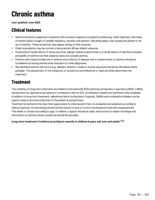 Page 98 / 394
Chronic asthma
Last updated: June 2023
Clinical features
Treatment
The mainstay of long-term treatment are inhaled corticosteroids (ICS) and long-acting beta-2 agonists (LABA). LABAs
should never be used alone but always in combination with an ICS. Combination inhalers are preferred, when available.
In addition to long-term treatment, salbutamol (short-acting beta-2 agonist, SABA) and combination inhalers can be
used to reduce bronchoconstriction if the patient is symptomatic.
Treatment is started at the step most appropriate to initial severity then, re-evaluated and adjusted according to
clinical response. An intervening severe asthma attack or loss of control necessitates treatment reassessment.
The inhaler is chosen according to age. In children, a spacer should be used. Instructions on inhaler technique and
information on asthma attack symptoms should be provided.
Long-term treatment of asthma according to severity in children 6 years and over and adults
Asthma should be suspected in patients with recurrent respiratory symptoms (wheezing, chest tightness, shortness
of breath and/or cough) of variable frequency, severity and duration, disturbing sleep, and causing the patient to sit
up to breathe. These symptoms may appear during or after exercise.
Chest auscultation may be normal or demonstrate diffuse sibilant wheezes.
A personal or family history of atopy (eczema, allergic rhinitis/conjunctivitis) or a family history of asthma increases
probability of asthma but their absence does not exclude asthma.
Patients with typical symptoms of asthma and a history of disease that is characteristic of asthma should be
considered as having asthma after exclusion of other diagnoses.
Any identified asthma risk factor (e.g. allergen, pollution, tobacco smoke exposure) should be eliminated where
possible. The assessment of the frequency of symptoms and limitations of daily activities determines the
treatment.
[1][2]
 