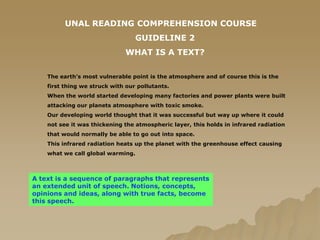UNAL READING COMPREHENSION COURSE GUIDELINE 2 WHAT IS A TEXT? The earth’s most vulnerable point is the atmosphere and of course this is the first thing we struck with our pollutants.When the world started developing many factories and power plants were built attacking our planets atmosphere with toxic smoke.Our developing world thought that it was successful but way up where it could not see it was thickening the atmospheric layer, this holds in infrared radiation that would normally be able to go out into space.This infrared radiation heats up the planet with the greenhouse effect causing what we call global warming. A text is a sequence of paragraphs that represents an extended unit of speech. Notions, concepts, opinions and ideas, along with true facts, become this speech. 