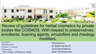 Review of guidelines for herbal cosmetics by private
bodies like COSMOS, With respect to preservatives,
emollients, foaming agents, emulsifiers and rheology
modifiers.
Presented by :
Md Moidul Islam
M. Pharm, 2nd Semester
Pharmaceutics
ISF College of Pharmacy, Moga.
Presented to:
Dr. Balak Das Kurmi
Associate professor
Dept. Pharmaceutics
 