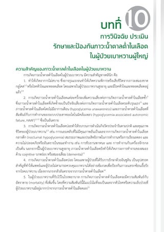 แนวทางเวชปฏิบัติส�ำหรับโรคเบาหวาน พ.ศ. 2560 101
ความส�ำคัญของภาวะน�้ำตาลต�่ำในเลือดในผู้ป่วยเบาหวาน
การเกิดภาวะน�้ำตาลต�่ำในเลือดในผู้ป่วยเบาหวาน มีความส�ำคัญทางคลินิก คือ
1.	 ท�ำให้เกิดอาการไม่สบาย ซึ่งอาจรุนแรงจนท�ำให้เกิดความพิการหรือเสียชีวิตจากภาวะสมองขาด
กลูโคส1,2
หรือโรคหัวใจและหลอดเลือด โดยเฉพาะในผู้ป่วยเบาหวานสูงอายุ และมีโรคหัวใจและหลอดเลือดอยู่
แล้ว2-8
2.	 การเกิดภาวะน�้ำตาลต�่ำในเลือดแต่ละครั้งจะเพิ่มความเสี่ยงต่อการเกิดภาวะน�้ำตาลต�่ำในเลือดซ�้ำ9
ซึ่งภาวะน�้ำตาลต�่ำในเลือดที่เกิดซ�้ำจะเป็นปัจจัยเสี่ยงต่อการเกิดภาวะน�้ำตาลต�่ำในเลือดระดับรุนแรง10
และ
ภาวะน�้ำตาลต�่ำในเลือดโดยไม่มีอาการเตือน (hypoglycemia unawareness) และภาวะน�้ำตาลต�่ำในเลือดที่
สัมพันธ์กับการท�ำงานของระบบประสาทออโตโนมิคล้มเหลว (hypoglycemia-associated autonomic
failure, HAAF)11,12
ซึ่งเป็นอันตราย
3.	 การเกิดภาวะน�้ำตาลต�่ำในเลือดบ่อยท�ำให้รบกวนการด�ำเนินกิจวัตรประจ�ำวันตามปกติ และคุณภาพ
ชีวิตของผู้ป่วยเบาหวาน2,9
เช่น การนอนหลับที่ไม่มีคุณภาพอันเป็นผลจากการเกิดภาวะน�้ำตาลต�่ำในเลือด
กลางดึก (nocturnal hypoglycemia) สมรรถภาพและประสิทธิภาพในการท�ำงานหรือการเรียนลดลง และ
ความไม่ปลอดภัยหรืออันตรายในขณะท�ำงาน เช่น การขับยานพาหนะ และ การท�ำงานกับเครื่องจักรกล
เป็นต้น นอกจากนี้ในผู้ป่วยเบาหวานสูงอายุ ภาวะน�้ำตาลต�่ำในเลือดยังท�ำให้เกิดภาวะการท�ำงานของสมอง
ด้าน cognitive บกพร่อง หรือสมองเสื่อม (dementia)13
4.	 การเกิดภาวะน�้ำตาลต�่ำในเลือดบ่อย โดยเฉพาะผู้ป่วยที่ได้รับการรักษาด้วยอินซูลิน เป็นอุปสรรค
ส�ำคัญที่ท�ำให้แพทย์และผู้ป่วยไม่สามารถควบคุมเบาหวานได้อย่างเข้มงวดเพื่อป้องกันภาวะแทรกซ้อนเรื้อรัง
จากโรคเบาหวาน เนื่องจากเกรงกลัวอันตรายจากภาวะน�้ำตาลต�่ำในเลือด14
5.	 ในผู้ป่วยเบาหวานที่รับไว้ในโรงพยาบาล การเกิดภาวะน�้ำตาลต�่ำในเลือดจะมีความสัมพันธ์กับ
อัตราตาย (mortality) ที่เพิ่มขึ้น โดยที่ความสัมพันธ์นี้มีแนวโน้มที่จะเป็นผลจากตัวโรคหรือความเจ็บป่วยที่
ผู้ป่วยเบาหวานมีอยู่มากกว่าจากภาวะน�้ำตาลต�่ำในเลือดเอง15
บทที่
การวินิจฉัย ประเมิน
รักษาและป้องกันภาวะน�้ำตาลต�่ำในเลือด
ในผู้ป่วยเบาหวานผู้ใหญ่
10
 