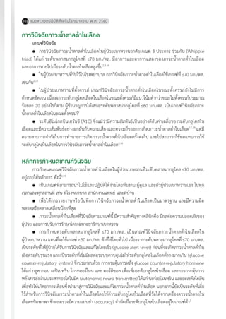 แนวทางเวชปฏิบัติส�ำหรับโรคเบาหวาน พ.ศ. 2560102
การวินิจฉัยภาวะน�้ำตาลต�่ำในเลือด
เกณฑ์วินิจฉัย
	 การวินิจฉัยภาวะน�้ำตาลต�่ำในเลือดในผู้ป่วยเบาหวานอาศัยเกณฑ์ 3 ประการ ร่วมกัน (Whipple
triad) ได้แก่ ระดับพลาสมากลูโคสที่ 70 มก./ดล. มีอาการและอาการแสดงของภาวะน�้ำตาลต�่ำในเลือด
และอาการหายไปเมื่อระดับน�้ำตาลในเลือดสูงขึ้น2,9,16
	 ในผู้ป่วยเบาหวานที่รับไว้ในโรงพยาบาล การวินิจฉัยภาวะน�้ำตาลต�่ำในเลือดใช้เกณฑ์ที่ 70 มก./ดล.
เช่นกัน2,15
	 ในผู้ป่วยเบาหวานที่ตั้งครรภ์ เกณฑ์วินิจฉัยภาวะน�้ำตาลต�่ำในเลือดในขณะตั้งครรภ์ยังไม่มีการ
ก�ำหนดชัดเจน เนื่องจากระดับกลูโคสเลือดในเลือดในขณะตั้งครรภ์มีแนวโน้มต�่ำกว่าขณะไม่ตั้งครรภ์ประมาณ
ร้อยละ 20 อย่างไรก็ตาม ผู้ช�ำนาญการได้เสนอระดับพลาสมากลูโคสที่ 60 มก./ดล. เป็นเกณฑ์วินิจฉัยภาวะ
น�้ำตาลต�่ำในเลือดในขณะตั้งครรภ์2
	 ระดับฮีโมโกลบินเอวันซี (A1C) ซึ่งแม้ว่ามีความสัมพันธ์เป็นอย่างดีกับค่าเฉลี่ยของระดับกลูโคสใน
เลือดและมีความสัมพันธ์อย่างผกผันกับความเสี่ยงและความถี่ของการเกิดภาวะน�้ำตาลต�่ำในเลือด17,18
แต่มี
ความสามารถจ�ำกัดในการท�ำนายการเกิดภาวะน�้ำตาลต�่ำในเลือดครั้งต่อไป และไม่สามารถใช้ทดแทนการใช้
ระดับกลูโคสในเลือดในการวินิจฉัยภาวะน�้ำตาลต�่ำในเลือด2,16
หลักการก�ำหนดเกณฑ์วินิจฉัย
การก�ำหนดเกณฑ์วินิจฉัยภาวะน�้ำตาลต�่ำในเลือดในผู้ป่วยเบาหวานที่ระดับพลาสมากลูโคส 70 มก./ดล.
อยู่ภายใต้หลักการ ดังนี้2,16
	 เป็นเกณฑ์ที่สามารถน�ำไปใช้และปฏิบัติได้ง่ายโดยทีมงาน ผู้ดูแล และตัวผู้ป่วยเบาหวานเอง ในทุก
เวลาและทุกสถานที่ เช่น ที่โรงพยาบาล ส�ำนักงานแพทย์ และที่บ้าน
	 เพื่อให้การรายงานหรือบันทึกการวินิจฉัยภาวะน�้ำตาลต�่ำในเลือดเป็นมาตรฐาน และมีความผิด
พลาดหรือคลาดเคลื่อนน้อยที่สุด
	 ภาวะน�้ำตาลต�่ำในเลือดที่วินิจฉัยตามเกณฑ์นี้ มีความส�ำคัญทางคลินิกคือ มีผลต่อความปลอดภัยของ
ผู้ป่วย และการปรับการรักษาโดยเฉพาะยารักษาเบาหวาน
	 การก�ำหนดระดับพลาสมากลูโคสที่ 70 มก./ดล. เป็นเกณฑ์วินิจฉัยภาวะน�้ำตาลต�่ำในเลือดใน
ผู้ป่วยเบาหวาน แทนที่จะใช้เกณฑ์ <50 มก./ดล. ดังที่ใช้โดยทั่วไป เนื่องจากระดับพลาสมากลูโคสที่ 70 มก./ดล.
เป็นระดับที่ให้ผู้ป่วยได้รับการวินิจฉัยและแก้ไขโดยเร็ว (glucose alert level) ก่อนที่จะเกิดภาวะน�้ำตาลต�่ำใน
เลือดระดับรุนแรง และเป็นระดับที่เริ่มมีผลต่อระบบควบคุมไม่ให้ระดับกลูโคสในเลือดต�่ำลงมากเกิน (glucose
counter-regulatory system) ซึ่งประกอบด้วย การกระตุ้นการหลั่ง glucose counter-regulatory hormone
ได้แก่ กลูคากอน เอปิเนฟริน โกรทฮอร์โมน และ คอร์ติซอล เพื่อเพิ่มระดับกลูโคสในเลือด และการกระตุ้นการ
หลั่งสารส่งผ่านประสาทออโตโนมิค (autonomic neuro-transmitter) ได้แก่ นอร์เอปิเนฟริน และอะเซตีลโคลีน
เพื่อท�ำให้เกิดอาการเตือนซึ่งน�ำมาสู่การวินิจฉัยและแก้ไขภาวะน�้ำตาลต�่ำในเลือด นอกจากนี้ยังเป็นระดับที่เผื่อ
ไว้ส�ำหรับการวินิจฉัยภาวะน�้ำตาลต�่ำในเลือดโดยใช้ค่าระดับกลูโคสในเลือดที่วัดได้จากเครื่องตรวจน�้ำตาลใน
เลือดชนิดพกพา ซึ่งผลตรวจมีความแม่นย�ำ (accuracy) จ�ำกัดเมื่อระดับกลูโคสในเลือดอยู่ในเกณฑ์ต�่ำ2
 