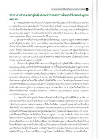 แนวทางเวชปฏิบัติส�ำหรับโรคเบาหวาน พ.ศ. 2560 103
วิธีการตรวจวัดระดับกลูโคสในเลือดเพื่อวินิจฉัยภาวะน�้ำตาลต�่ำในเลือดในผู้ป่วย
เบาหวาน
1.	 การตรวจวัดระดับกลูโคสในเลือดที่ได้ผลถูกต้องที่สุดเพื่อวินิจฉัยภาวะน�้ำตาลต�่ำในเลือดจะใช้การ
ตรวจวัดระดับพลาสมากลูโคสเป็นหลัก9,19
ซึ่งต้องเก็บตัวอย่างเลือดด�ำ (venous blood) ใส่ในหลอดเก็บ
ตัวอย่างเลือดที่มีโซเดียมฟลูออไรด์เป็นสารต้านการจับเป็นลิ่มเลือด (anticoagulant) และส่งห้องปฏิบัติการ
เพื่อแยกพลาสมา และตรวจวัดระดับพลาสมากลูโคสโดยวิธีมาตรฐาน (laboratory-based glucose
measurement) เช่น วิธี glucose oxidase หรือ วิธี hexokinase
2.	 ผู้ป่วยเบาหวานซึ่งได้รับการรักษาด้วยยาลดน�้ำตาล (hypoglycemic agent) การตรวจวัดระดับ
แคปิลลารีกลูโคส (capillary blood glucose) โดยการเจาะเลือดแคปิลลารีที่ปลายนิ้วมือและใช้เครื่องตรวจ
น�้ำตาลในเลือดชนิดพกพาที่ได้รับการควบคุมความถูกต้องของผลตรวจวัด (validated portable glucose
meter) ซึ่งใช้ในการติดตามผลการรักษา (monitor-based glucose measurement) ไม่ว่าจะเป็นการตรวจ
ด้วยตนเองที่บ้าน (self-monitoring of blood glucose, SMBG) หรือการตรวจที่จุดให้การรักษาผู้ป่วย
(point-of-care testing of blood glucose) ที่โรงพยาบาล หรือที่ส�ำนักงานแพทย์ เป็นที่ยอมรับได้ในการ
วินิจฉัยภาวะน�้ำตาลต�่ำในเลือดในทางปฏิบัติ2
3.	 เนื่องจากระดับกลูโคสที่วัดได้จากพลาสมาจะมีค่าสูงกว่าระดับกลูโคสที่วัดได้จากเลือดรวม (whole
blood glucose) เช่น แคปิลลารีกลูโคส ประมาณร้อยละ 10 อีกทั้งผู้ป่วยเบาหวานส่วนใหญ่บางเวลาได้รับการ
ตรวจวัดระดับพลาสมากลูโคส และในบางเวลาได้รับการตรวจวัดระดับแคปิลลารีกลูโคส ดังนั้น เพื่อให้การ
รายงานผลการตรวจวัดระดับกลูโคสในเลือดเป็นมาตรฐานและไม่สับสน สหพันธ์เคมีคลินิกนานาชาติ
(International Federation of Clinical Chemistry หรือ IFCC) ได้เสนอให้รายงานค่ากลูโคสในเลือดที่วัดได้
เป็นค่าพลาสมากลูโคส โดยในกรณีที่ค่ากลูโคสในเลือดที่วัดมิได้มาจากการวัดระดับกลูโคสในพลาสมาโดยตรง
แต่มาจากการวัดระดับกลูโคสในเลือดแคปิลลารีซึ่งเป็นเลือดรวมโดยใช้กลูโคสมิเตอร์ สามารถรายงานเป็น
ค่าเทียบเคียงพลาสมากลูโคส (adjusted plasma glucose) แทน โดยการน�ำค่ากลูโคสในเลือดที่วัดได้จาก
เลือดแคปิลลารีคูณด้วยค่า correction factor คือ 1.11 ดังสมการ adjusted plasma glucose = capillary
whole blood glucose x 1.1119
4.	 การตรวจวัดระดับกลูโคสในเลือดจากเลือดแคปิลลารีโดยใช้กลูโคสมิเตอร์ที่ได้ค่าต�่ำ อาจมีความ
คลาดเคลื่อนเกิดขึ้น คือ เป็นค่าต�่ำลวง (falsely low) ซึ่งเป็นผลจากปัจจัยรบกวนหลายประการ ได้แก่ ยาบาง
ชนิด (เช่น vasopressor, acetaminophen) ระดับฮีมาโตคริตที่สูง ภาวะขาดน�้ำรุนแรง ระดับออกซิเจนต�่ำใน
เลือด เป็นต้น2
The International Organization for Standardization (ISO) และองค์การอาหารและยาแห่ง
สหรัฐอเมริกา ได้ก�ำหนดมาตรฐานของเครื่องกลูโคสมิเตอร์ในการตรวจวัดระดับกลูโคสในเลือดที่ระดับ <75 มก./ดล.
จะต้องให้ผลตรวจที่มีค่าต่างจากค่าที่แท้จริง (ระดับพลาสมากลูโคส) 15 มก./ดล. และที่ระดับ >75 มก./ดล. จะต้อง
ให้ผลตรวจที่มีค่าภายในร้อยละ 20 ของค่าที่แท้จริง (ระดับพลาสมากลูโคส) ในจ�ำนวนร้อยละ 95 ของจ�ำนวน
ตัวอย่างเลือดที่ท�ำการตรวจวัด2
ดังนั้น ในกรณีที่ผลการตรวจวัดระดับกลูโคสจากเลือดแคปิลลารีได้ค่าต�่ำซึ่งอยู่
ในเกณฑ์วินิจฉัยภาวะน�้ำตาลต�่ำในเลือด แต่ผู้ป่วยไม่มีอาการของภาวะน�้ำตาลต�่ำในเลือด รวมทั้งไม่มีปัจจัยหรือ
เหตุที่ท�ำให้เกิดภาวะน�้ำตาลต�่ำในเลือด อาจต้องพิจารณาเก็บตัวอย่างเลือดด�ำเพื่อส่งตรวจวัดระดับพลาสมา
กลูโคสโดยวิธีมาตรฐาน ถ้าสามารถท�ำได้ เช่น ขณะอยู่ในโรงพยาบาล เพื่อยืนยันการวินิจฉัยภาวะน�้ำตาลต�่ำในเลือด
 