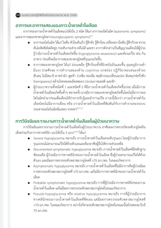 แนวทางเวชปฏิบัติส�ำหรับโรคเบาหวาน พ.ศ. 2560104
อาการและอาการแสดงของภาวะน�้ำตาลต�่ำในเลือด
อาการของภาวะน�้ำตาลต�่ำในเลือดแบ่งได้เป็น 2 ชนิด ได้แก่ อาการออโตโนมิค (autonomic symptoms)
และอาการสมองขาดกลูโคส (neuroglycopenic symptoms)2,9
	 อาการออโตโนมิค ได้แก่ ใจสั่น หัวใจเต้นเร็ว รู้สึกหิว รู้สึกร้อน เหงื่อออก มือสั่น รู้สึกกังวล ความ
ดันโลหิตซิสโตลิคสูง กระสับกระส่าย คลื่นไส้ และชา อาการดังกล่าวเป็นสัญญาณเตือนให้ผู้ป่วย
รู้ว่ามีภาวะน�้ำตาลต�่ำในเลือดเกิดขึ้น (hypoglycemia awareness) และต้องแก้ไข เช่น กิน
อาหาร ก่อนที่จะมีอาการสมองขาดกลูโคสที่รุนแรงเกิดขึ้น
	 อาการสมองขาดกลูโคส ได้แก่ อ่อนเพลีย รู้สึกร้อนทั้งที่ผิวหนังเย็นและชื้น อุณหภูมิกายต�่ำ
มึนงง ปวดศีรษะ การท�ำงานสมองด้าน cognitive บกพร่อง ปฏิกิริยาตอบสนองช้าลง
สับสน ไม่มีสมาธิ ตาพร่ามัว พูดช้า ง่วงซึม หลงลืม พฤติกรรมเปลี่ยนแปลง อัมพฤกษ์ครึ่งซีก
(hemiparesis) คล้ายโรคหลอดเลือดสมอง (stroke) หมดสติ และชัก
	 ผู้ป่วยเบาหวานทั้งชนิดที่ 1 และชนิดที่ 2 ที่มีภาวะน�้ำตาลต�่ำในเลือดเกิดขึ้นบ่อย เมื่อมีภาวะ
น�้ำตาลต�่ำในเลือดเกิดขึ้นซ�้ำๆ หลายครั้ง อาจมีอาการสมองขาดกลูโคสเกิดขึ้นโดยไม่มีอาการออ
โตโนมิคน�ำมาก่อนเพื่อเตือนให้ร่างกายรับรู้และท�ำการแก้ไข ภาวะนี้เรียกว่า ภาวะน�้ำตาลต�่ำใน
เลือดโดยไม่มีอาการเตือน หรือ ภาวะน�้ำตาลต�่ำในเลือดที่สัมพันธ์กับการท�ำงานของระบบ
ประสาทออโตโนมิคล้มเหลว (HAAF)9,11,12
การวินิจฉัยและรายงานภาวะน�้ำตาลต�่ำในเลือดในผู้ป่วยเบาหวาน
การวินิจฉัยและรายงานภาวะน�้ำตาลต�่ำในเลือดในผู้ป่วยเบาหวาน อาศัยผลการตรวจวัดระดับกลูโคสใน
เลือดร่วมกับอาการทางคลินิก แบ่งได้เป็น 5 แบบ2,9,16
ได้แก่
	 Severe hypoglycemia หมายถึง ภาวะน�้ำตาลต�่ำในเลือดระดับรุนแรง โดยผู้ป่วยมีอาการ
รุนแรงจนไม่สามารถแก้ไขได้ด้วยตัวเองและต้องอาศัยผู้อื่นให้ความช่วยเหลือ
	 Documented symptomatic hypoglycemia หมายถึง ภาวะน�้ำตาลต�่ำในเลือดที่มีหลักฐาน
ชัดเจนคือ ผู้ป่วยมีอาการทางคลินิกของภาวะน�้ำตาลต�่ำในเลือด ซึ่งผู้ป่วยสามารถแก้ไขได้ด้วย
ตัวเอง และมีผลการตรวจระดับพลาสมากลูโคสที่ 70 มก./ดล. ในขณะเกิดอาการ
	 Asymptomatic hypoglycemia หมายถึง ภาวะน�้ำตาลต�่ำในเลือดที่ไม่มีอาการคือผู้ป่วยมีผล
การตรวจระดับพลาสมากลูโคสที่ 70 มก./ดล. แต่ไม่มีอาการทางคลินิกของภาวะน�้ำตาลต�่ำใน
เลือด
	 Probable symptomatic hypoglycemia หมายถึง การที่ผู้ป่วยมีอาการทางคลินิกของภาวะ
น�้ำตาลต�่ำในเลือด แต่ไม่มีผลการตรวจระดับพลาสมากลูโคสในขณะเกิดอาการ
	 Pseudo-hypoglycemia หรือ relative hypoglycemia หมายถึง การที่ผู้ป่วยมีอาการ
ทางคลินิกของภาวะน�้ำตาลต�่ำในเลือดที่ชัดเจน แต่มีผลการตรวจระดับพลาสมากลูโคสที่
>70 มก./ดล. ในขณะเกิดอาการ อย่างไรก็ตามระดับพลาสมากลูโคสในขณะนั้นมักลดลงมาใกล้
70 มก./ดล.
 