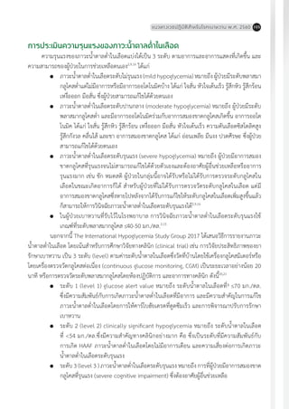 แนวทางเวชปฏิบัติส�ำหรับโรคเบาหวาน พ.ศ. 2560 105
การประเมินความรุนแรงของภาวะน�้ำตาลต�่ำในเลือด
ความรุนแรงของภาวะน�้ำตาลต�่ำในเลือดแบ่งได้เป็น 3 ระดับ ตามอาการและอาการแสดงที่เกิดขึ้น และ
ความสามารถของผู้ป่วยในการช่วยเหลือตนเอง2,9,16
ได้แก่
	 ภาวะน�้ำตาลต�่ำในเลือดระดับไม่รุนแรง (mild hypoglycemia) หมายถึง ผู้ป่วยมีระดับพลาสมา
กลูโคสต�่ำแต่ไม่มีอาการหรือมีอาการออโตโนมิคบ้าง ได้แก่ ใจสั่น หัวใจเต้นเร็ว รู้สึกหิว รู้สึกร้อน
เหงื่อออก มือสั่น ซึ่งผู้ป่วยสามารถแก้ไขได้ด้วยตนเอง
	 ภาวะน�้ำตาลต�่ำในเลือดระดับปานกลาง (moderate hypoglycemia) หมายถึง ผู้ป่วยมีระดับ
พลาสมากลูโคสต�่ำ และมีอาการออโตโนมิคร่วมกับอาการสมองขาดกลูโคสเกิดขึ้น อาการออโต
โนมิค ได้แก่ ใจสั่น รู้สึกหิว รู้สึกร้อน เหงื่อออก มือสั่น หัวใจเต้นเร็ว ความดันเลือดซิสโตลิคสูง
รู้สึกกังวล คลื่นไส้ และชา อาการสมองขาดกลูโคส ได้แก่ อ่อนเพลีย มึนงง ปวดศีรษะ ซึ่งผู้ป่วย
สามารถแก้ไขได้ด้วยตนเอง
	 ภาวะน�้ำตาลต�่ำในเลือดระดับรุนแรง (severe hypoglycemia) หมายถึง ผู้ป่วยมีอาการสมอง
ขาดกลูโคสที่รุนแรงจนไม่สามารถแก้ไขได้ด้วยตัวเองและต้องอาศัยผู้อื่นช่วยเหลือหรืออาการ
รุนแรงมาก เช่น ชัก หมดสติ ผู้ป่วยในกลุ่มนี้อาจได้รับหรือไม่ได้รับการตรวจระดับกลูโคสใน
เลือดในขณะเกิดอาการก็ได้ ส�ำหรับผู้ป่วยที่ไม่ได้รับการตรวจวัดระดับกลูโคสในเลือด แต่มี
อาการสมองขาดกลูโคสซึ่งหายไปหลังจากได้รับการแก้ไขให้ระดับกลูโคสในเลือดเพิ่มสูงขึ้นแล้ว
ก็สามารถให้การวินิจฉัยภาวะน�้ำตาลต�่ำในเลือดระดับรุนแรงได้2,9,16
	 ในผู้ป่วยเบาหวานที่รับไว้ในโรงพยาบาล การวินิจฉัยภาวะน�้ำตาลต�่ำในเลือดระดับรุนแรงใช้
เกณฑ์ที่ระดับพลาสมากลูโคส 40-50 มก./ดล.2,15
	 นอกจากนี้ The International Hypoglycemia Study Group 2017 ได้เสนอวิธีการรายงานภาวะ
น�้ำตาลต�่ำในเลือด โดยเน้นส�ำหรับการศึกษาวิจัยทางคลินิก (clinical trial) เช่น การวิจัยประสิทธิภาพของยา
รักษาเบาหวาน เป็น 3 ระดับ (level) ตามค่าระดับน�้ำตาลในเลือดซึ่งวัดที่บ้านโดยใช้เครื่องกลูโคสมิเตอร์หรือ
โดยเครื่องตรวจวัดกลูโคสต่อเนื่อง (continuous glucose monitoring, CGM) เป็นระยะเวลาอย่างน้อย 20
นาที หรือการตรวจวัดระดับพลาสมากลูโคสโดยห้องปฏิบัติการ และอาการทางคลินิก ดังนี้20,21
	 ระดับ 1 (level 1) glucose alert value หมายถึง ระดับน�้ำตาลในเลือดที่³ 70 มก./ดล.
ซึ่งมีความสัมพันธ์กับการเกิดภาวะน�้ำตาลต�่ำในเลือดที่มีอาการ และมีความส�ำคัญในการแก้ไข
ภาวะน�้ำตาลต�่ำในเลือดโดยการให้คาร์โบฮัยเดรตที่ดูดซึมเร็ว และการพิจารณาปรับการรักษา
เบาหวาน
	 ระดับ 2 (level 2) clinically significant hypoglycemia หมายถึง ระดับน�้ำตาลในเลือด
ที่ <54 มก./ดล.ซึ่งมีความส�ำคัญทางคลินิกอย่างมาก คือ ซึ่งเป็นระดับที่มีความสัมพันธ์กับ
การเกิด HAAF ภาวะน�้ำตาลต�่ำในเลือดโดยไม่มีอาการเตือน และความเสี่ยงต่อการเกิดภาวะ
น�้ำตาลต�่ำในเลือดระดับรุนแรง
	 ระดับ 3 (level 3 ) ภาวะน�้ำตาลต�่ำในเลือดระดับรุนแรง หมายถึง การที่ผู้ป่วยมีอาการสมองขาด
กลูโคสที่รุนแรง (severe cognitive impairment) ซึ่งต้องอาศัยผู้อื่นช่วยเหลือ
 