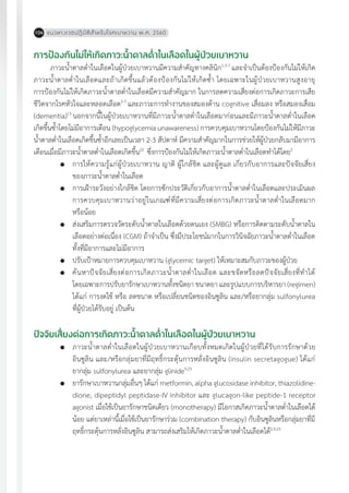 แนวทางเวชปฏิบัติส�ำหรับโรคเบาหวาน พ.ศ. 2560106
การป้องกันไม่ให้เกิดภาวะน�้ำตาลต�่ำในเลือดในผู้ป่วยเบาหวาน
ภาวะน�้ำตาลต�่ำในเลือดในผู้ป่วยเบาหวานมีความส�ำคัญทางคลินิก1,3-7
และจ�ำเป็นต้องป้องกันไม่ให้เกิด
ภาวะน�้ำตาลต�่ำในเลือดและถ้าเกิดขึ้นแล้วต้องป้องกันไม่ให้เกิดซ�้ำ โดยเฉพาะในผู้ป่วยเบาหวานสูงอายุ
การป้องกันไม่ให้เกิดภาวะน�้ำตาลต�่ำในเลือดมีความส�ำคัญมาก ในการลดความเสี่ยงต่อการเกิดภาวะการเสีย
ชีวิตจากโรคหัวใจและหลอดเลือด5-7
และภาวะการท�ำงานของสมองด้าน cognitive เสื่อมลง หรือสมองเสื่อม
(dementia)13
นอกจากนี้ในผู้ป่วยเบาหวานที่มีภาวะน�้ำตาลต�่ำในเลือดมาก่อนและมีภาวะน�้ำตาลต�่ำในเลือด
เกิดขึ้นซ�้ำโดยไม่มีอาการเตือน (hypoglycemia unawareness) การควบคุมเบาหวานโดยป้องกันไม่ให้มีภาวะ
น�้ำตาลต�่ำในเลือดเกิดขึ้นซ�้ำอีกเลยเป็นเวลา 2-3 สัปดาห์ มีความส�ำคัญมากในการช่วยให้ผู้ป่วยกลับมามีอาการ
เตือนเมื่อมีภาวะน�้ำตาลต�่ำในเลือดเกิดขึ้น22
ซึ่งการป้องกันไม่ให้เกิดภาวะน�้ำตาลต�่ำในเลือดท�ำได้โดย2
	 การให้ความรู้แก่ผู้ป่วยเบาหวาน ญาติ ผู้ใกล้ชิด และผู้ดูแล เกี่ยวกับอาการและปัจจัยเสี่ยง
ของภาวะน�้ำตาลต�่ำในเลือด
	 การเฝ้าระวังอย่างใกล้ชิด โดยการซักประวัติเกี่ยวกับอาการน�้ำตาลต�่ำในเลือดและประเมินผล
การควบคุมเบาหวานว่าอยู่ในเกณฑ์ที่มีความเสี่ยงต่อการเกิดภาวะน�้ำตาลต�่ำในเลือดมาก
หรือน้อย
	 ส่งเสริมการตรวจวัดระดับน�้ำตาลในเลือดด้วยตนเอง (SMBG) หรือการติดตามระดับน�้ำตาลใน
เลือดอย่างต่อเนื่อง (CGM) ถ้าจ�ำเป็น ซึ่งมีประโยชน์มากในการวินิจฉัยภาวะน�้ำตาลต�่ำในเลือด
ทั้งที่มีอาการและไม่มีอาการ
	 ปรับเป้าหมายการควบคุมเบาหวาน (glycemic target) ให้เหมาะสมกับภาวะของผู้ป่วย
	 ค้นหาปัจจัยเสี่ยงต่อการเกิดภาวะน�้ำตาลต�่ำในเลือด และขจัดหรือลดปัจจัยเสี่ยงที่ท�ำได้
โดยเฉพาะการปรับยารักษาเบาหวานทั้งชนิดยา ขนาดยา และรูปแบบการบริหารยา (regimen)
ได้แก่ การงดใช้ หรือ ลดขนาด หรือเปลี่ยนชนิดของอินซูลิน และ/หรือยากลุ่ม sulfonylurea
ที่ผู้ป่วยได้รับอยู่ เป็นต้น
ปัจจัยเสี่ยงต่อการเกิดภาวะน�้ำตาลต�่ำในเลือดในผู้ป่วยเบาหวาน
	 ภาวะน�้ำตาลต�่ำในเลือดในผู้ป่วยเบาหวานเกือบทั้งหมดเกิดในผู้ป่วยที่ได้รับการรักษาด้วย
อินซูลิน และ/หรือกลุ่มยาที่มีฤทธิ์กระตุ้นการหลั่งอินซูลิน (insulin secretagogue) ได้แก่
ยากลุ่ม sulfonylurea และยากลุ่ม glinide9,23
	 ยารักษาเบาหวานกลุ่มอื่นๆ ได้แก่ metformin, alpha glucosidase inhibitor, thiazolidine-
dione, dipeptidyl peptidase-IV inhibitor และ glucagon-like peptide-1 receptor
agonist เมื่อใช้เป็นยารักษาชนิดเดียว (monotherapy) มีโอกาสเกิดภาวะน�้ำตาลต�่ำในเลือดได้
น้อย แต่ยาเหล่านี้เมื่อใช้เป็นยารักษาร่วม (combination therapy) กับอินซูลินหรือกลุ่มยาที่มี
ฤทธิ์กระตุ้นการหลั่งอินซูลิน สามารถส่งเสริมให้เกิดภาวะน�้ำตาลต�่ำในเลือดได้2,9,23
 