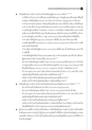 แนวทางเวชปฏิบัติส�ำหรับโรคเบาหวาน พ.ศ. 2560 107
	 ปัจจัยเสี่ยงต่อการเกิดภาวะน�้ำตาลต�่ำในเลือดในผู้ป่วยเบาหวาน ได้แก่2,9,15,24-26
-	 การได้รับยารักษาเบาหวานที่ไม่เหมาะสมทั้งชนิดของยา (อินซูลินและ/หรือกลุ่มยาที่มีฤทธิ์
กระตุ้นการหลั่งอินซูลิน) ขนาดยา (มากเกิน) เวลาบริหารยา และรูปแบบการบริหารยา
-	 การกินอาหารปริมาณน้อยกว่าที่เคยหรือไม่เพียงพอ (เช่น คลื่นไส้ อาเจียน หรือตั้งใจลด
อาหาร) หรือ มื้ออาหารถูกงดหรือเลื่อนเวลาออกไปจากเวลาปกติด้วยเหตุต่างๆ (เช่น ใน
การเตรียมผู้ป่วยเพื่อรับการทดสอบ การตรวจ การท�ำหัตถการหรือผ่าตัด) และการปรับ
เปลี่ยนอาหารซึ่งท�ำให้ปริมาณคาร์โบฮัยเดรตและ/หรือน�้ำตาลลดลง โดยที่ได้รับยารักษา
เบาหวานอินซูลิน และ/หรือ ยา กลุ่ม sulfonylurea ในขนาดเดิมหรือขนาดที่เพิ่มขึ้น
-	 ร่างกายมีการใช้กลูโคส (glucose utilization) เพิ่มขึ้น เช่น ออกก�ำลังกายมากขึ้น
-	 การผลิตกลูโคสที่ตับ (endogenous hepatic glucose production) น้อยลง เช่น การดื่ม
แอลกอฮอล์ โรคตับแข็ง
-	 ร่างกายมีความไวต่ออินซูลิน (insulin sensitivity) เพิ่มขึ้น เช่น น�้ำหนักตัวลดลง ออกก�ำลัง
กายเพิ่มขึ้น
-	 การก�ำจัดอินซูลินหรือยารักษาเบาหวานลดลง เช่น การท�ำงานของไต และ/หรือ ตับ เสื่อมลง
-	 ผู้สูงอายุและการมีภาวะสมองเสื่อม (dementia)24-26
-	 มีภาวะความซับซ้อนสูงทางคลินิก (high clinical complexity) ได้แก่ สูงอายุ (>70 ปี) หรือ
ภาวะสมองเสื่อม (dementia) หรือ โรคไตระยะสุดท้าย (end-stage renal disease) หรือ
มีโรคเรื้อรังที่รุนแรง (serious chronic conditions) ร่วมกัน 3 ชนิดหรือมากกว่า26
-	 มีการควบคุมเบาหวานอย่างเข้มงวดโดยก�ำหนดระดับเป้าหมาย A1C และ/หรือ ระดับ
กลูโคสในเลือดที่ใกล้เคียงระดับปกติมากหรือที่ระดับปกติ4,5,26
-	 เคยมีภาวะน�้ำตาลต�่ำในเลือดโดยเฉพาะระดับรุนแรงเกิดขึ้นมาก่อน9-12
-	 เคยมีภาวะน�้ำตาลต�่ำในเลือดโดยไม่มีอาการเตือนเกิดขึ้นมาก่อน9-12
	 ปัจจัยเสี่ยงต่อการเกิดภาวะน�้ำตาลต�่ำในเลือดระดับรุนแรงในผู้ป่วยเบาหวาน ได้แก่2,9,15,24-26
-	 มีภาวะน�้ำตาลต�่ำในเลือดเวลากลางคืน (nocturnal hypoglycemia)
-	 มีภาวะความซับซ้อนสูงทางคลินิก (high clinical complexity) ดังกล่าวข้างต้น
-	 มีการควบคุมเบาหวานอย่างเข้มงวดโดยก�ำหนดระดับเป้าหมาย A1C และ/หรือ ระดับ
กลูโคสในเลือดที่ใกล้เคียงระดับปกติมากหรือที่ระดับปกติ5,26
-	 เคยมีภาวะน�้ำตาลต�่ำในเลือดโดยเฉพาะระดับรุนแรงเกิดขึ้นมาก่อน9-12
-	 เคยมีภาวะน�้ำตาลต�่ำในเลือดโดยไม่มีอาการเตือนเกิดขึ้นมาก่อน หรือมีภาวะน�้ำตาลต�่ำใน
เลือดที่สัมพันธ์กับการท�ำงานของระบบประสาทออโตโนมิคล้มเหลวอยู่9-12
	 ผู้ป่วยเบาหวานที่มีภาวะน�้ำตาลต�่ำในเลือด อาจมีปัจจัยเสี่ยงต่อการเกิดภาวะน�้ำตาลต�่ำในเลือด
ข้างต้นหลายประการร่วมกัน ในผู้ป่วยเบาหวานชนิดที่ 2 ที่ได้รับการรักษาด้วยอินซูลิน ความชุก
และอุบัติการณ์ของภาวะน�้ำตาลต�่ำในเลือดระดับรุนแรงจะเพิ่มสูงขึ้นตามระยะเวลาที่ได้รับการ
รักษาด้วยอินซูลิน27
 