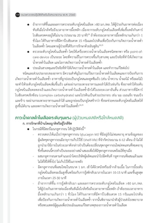 แนวทางเวชปฏิบัติส�ำหรับโรคเบาหวาน พ.ศ. 2560110
	 ถ้าอาการดีขึ้นและผลการตรวจระดับกลูโคสในเลือด >80 มก./ดล. ให้ผู้ป่วยกินอาหารต่อเนื่อง
ทันทีเมื่อใกล้หรือถึงเวลาอาหารมื้อหลัก เนื่องจากระดับกลูโคสในเลือดที่เพิ่มขึ้นหลังกินคาร์
โบฮัยเดรตคงอยู่ได้ไม่นาน (ประมาณ 20 นาที)28
ถ้าต้องรอเวลาอาหารมื้อหลักนานเกินกว่า 1
ชั่วโมง ให้กินอาหารที่มีคาร์โบฮัยเดรต 15 กรัมและโปรตีนเพื่อป้องกันการเกิดภาวะน�้ำตาลต�่ำ
ในเลือดซ�้ำ โดยเฉพาะผู้ป่วยที่ได้รับการรักษาด้วยอินซูลิน28,29
	 ตรวจระดับกลูโคสในเลือดซ�้ำ โดยใช้เครื่องตรวจน�้ำตาลในเลือดชนิดพกพา หรือ point-of-
care-device เป็นระยะ โดยที่ความถี่ในการตรวจขึ้นกับสาเหตุ และปัจจัยที่ท�ำให้เกิดภาวะ
น�้ำตาลต�่ำในเลือด และโอกาสเกิดภาวะน�้ำตาลต�่ำในเลือดซ�้ำ
	 ประเมินสาเหตุและปัจจัยที่ท�ำให้เกิดภาวะน�้ำตาลต�่ำในเลือด และท�ำการแก้ไขต่อไป
ชนิดและส่วนประกอบของอาหาร มีความส�ำคัญในการแก้ไขภาวะน�้ำตาลต�่ำในเลือดและการป้องกันการ
เกิดภาวะน�้ำตาลต�่ำในเลือดซ�้ำ อาหารที่ถูกย่อยเป็นกลูโคสและดูดซึมเร็ว (เช่น น�้ำหวาน น�้ำผลไม้ หรือผลไม้)
จะท�ำให้ระดับกลูโคสในเลือดเพิ่มขึ้นเร็ว แต่จะผ่านกระเพาะอาหารและล�ำไส้เร็วเช่นกัน ซึ่งอาจท�ำให้ระดับ
กลูโคสในเลือดลดลงเร็วและเกิดภาวะน�้ำตาลต�่ำในเลือดซ�้ำอีกได้ในระยะเวลาอันสั้น ส่วนอาหารที่มีคาร์
โบฮัยเดรตเชิงซ้อน (complex carbohydrate) และโปรตีนเป็นส่วนประกอบ เช่น นม เนยแข็ง ขนมปัง
และข้าว จะผ่านกระเพาะอาหารและล�ำไส้ และถูกย่อยเป็นกลูโคสช้ากว่า ซึ่งจะช่วยคงระดับกลูโคสในเลือดให้
สูงขึ้นได้นาน และลดการเกิดภาวะน�้ำตาลต�่ำในเลือดซ�้ำ28,29
ภาวะน�้ำตาลต�่ำในเลือดระดับรุนแรง (ผู้ป่วยหมดสติหรือใกล้หมดสติ)
ก. การรักษาที่บ้านโดยญาติหรือผู้ใกล้ชิด
	 ในกรณีที่มีฮอร์โมนกลูคากอน ให้ปฏิบัติดังนี้30
-	 ตรวจสอบให้แน่ใจว่าชุดกลูคากอน (glucagon kit) ที่มีอยู่ยังไม่หมดอายุ ตามข้อมูลของ
ผู้ผลิตชุดกลูคากอนมีอายุการเก็บไว้ใช้ (shelf-life) ที่จ�ำกัดประมาณ 6-12 เดือน ถ้าไม่ได้
ถูกน�ำมาใช้ภายในช่วงเวลาดังกล่าวจ�ำเป็นต้องเปลี่ยนชุดกลูคากอนใหม่ทดแทนที่หมดอายุ
ซึ่งขั้นตอนนี้ควรท�ำเป็นระยะอย่างสม�่ำเสมอเพื่อให้มีชุดกลูคากอนพร้อมใช้ทุกเมื่อ
-	 ผสมกลูคากอนตามค�ำแนะน�ำโดยบริษัทผู้ผลิตและน�ำไปฉีดทันที กลูคากอนที่ผสมแล้วและ
ไม่ได้ใช้ให้ทิ้งไป ไม่เก็บไว้ใช้ในภายหลัง
-	 ฉีดกลูคากอนที่ผสมใหม่ในขนาด 1 มก. เข้าใต้ผิวหนังหรือเข้ากล้ามเนื้อ ในการนี้ระดับ
กลูโคสในเลือดจะเริ่มสูงขึ้นพร้อมกับการรู้สติกลับมาภายในเวลา 10-15 นาที และขึ้นสูงสุด
ภายในเวลา 25-30 นาที
-	 ถ้าอาการดีขึ้น การรู้สติกลับมา และผลการตรวจระดับกลูโคสในเลือด >80 มก./ดล.
ให้ผู้ป่วยกินอาหารต่อเนื่องทันทีเมื่อใกล้หรือถึงเวลาอาหารมื้อหลัก ถ้าต้องรอเวลาอาหาร
มื้อหลักนานเกินกว่า 1 ชั่วโมง ให้กินอาหารที่มีคาร์โบฮัยเดรต 15 กรัมและโปรตีน
เพื่อป้องกันการเกิดภาวะน�้ำตาลต�่ำในเลือดซ�้ำ จากนั้นพิจารณาน�ำตัวผู้ป่วยส่งโรงพยาบาล
หรือพบแพทย์ผู้ดูแลเพื่อประเมินและแก้ไขสาเหตุของภาวะน�้ำตาลต�่ำในเลือด
 