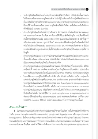 แนวทางเวชปฏิบัติส�ำหรับโรคเบาหวาน พ.ศ. 2560 113
-	 ระดับกลูโคสในเลือดยังคงต�่ำกว่าเป้าหมายโดยที่ได้ปรับอัตรา 10%D เพิ่มขึ้นมากแล้ว
ให้น�้ำหวานหรือสารละลายกลูโคสร่วมด้วย โดยให้ผู้ป่วยดื่มเองถ้ามีการรู้สติดีพอที่สามารถ
ดื่มได้หรือให้ทางสายให้อาหาร(nasogastrictube)ถ้าผู้ป่วยมีการรู้สติไม่ดีและไม่สามารถ
ดื่มเองได้ โดยน�้ำหวานหรือสารละลายกลูโคสที่จะให้ต้องไม่มีความเข้มข้นมากเกินไปที่อาจ
ท�ำให้ผู้ป่วยมี osmotic diarrhea
-	 ถ้าระดับกลูโคสในเลือดยังคงต�่ำกว่าเป้าหมาย พิจารณาใช้ยาอื่นร่วมด้วยตามสาเหตุและ
กลไกของภาวะน�้ำตาลต�่ำในเลือด เช่น ในกรณีที่ได้รับยาซัลโฟนีลยูเรีย การให้ยาที่มีฤทธิ์
ยับยั้งการหลั่งอินซูลิน เช่น octreotide 50-100 ไมโครกรัมใต้ผิวหนังทุก 8-12 ชั่วโมง34
หรือ diazoxide 100 มก. ทุก 8 ชั่วโมง35
สามารถช่วยให้ระดับกลูโคสในเลือดเพิ่มขึ้นได้
หรือ ให้กลูโคคอร์ติคอยด์เช่น dexamethasone 5 มก. ทางหลอดเลือดด�ำทุก 6 ชั่วโมง
อาจช่วยให้ระดับกลูโคสในเลือดเพิ่มขึ้นโดยเพิ่มการผลิตกลูโคสที่ตับและออกฤทธิ์ต้าน
อินซูลิน
-	 ถ้าระดับกลูโคสในเลือดยังคงต�่ำกว่าเป้าหมายแต่ไม่มากนัก และผู้ป่วยไม่มีอาการของภาวะ
น�้ำตาลต�่ำในเลือดอาจพิจารณาหยด 10%D ในอัตราเดิมต่อไปได้ แต่ต้องติดตามอาการของ
ผู้ป่วยและตรวจวัดระดับกลูโคสในเลือดอย่างใกล้ชิด
-	 ถ้าระดับกลูโคสในเลือดอยู่ในเกณฑ์เป้าหมายและคงที่ดีหรือเริ่มสูงขึ้นอย่างต่อเนื่อง ให้เริ่ม
ลดอัตราให้ 10%D ลง และติดตามระดับแคปิลลารีกลูโคสและปรับลดอัตรา 10%D เป็น
ระยะจนสามารถหยุดได้ (เพื่อให้มั่นใจอาจเปลี่ยน 10%D เป็น 5%D ในอัตราเดิมก่อนหยุด)
-	 ในกรณีที่อาการของผู้ป่วยไม่ดีขึ้นเป็นปกติภายใน 15-30 นาทีหลังการบริหารกลูโคสซ�้ำ
และระดับกลูโคสในเลือดสูงขึ้น >80 มก./ดล. อาจเกิดจากเหตุ 3 ประการคือ มีภาวะสมอง
ขาดกลูโคสเป็นเวลานานจนท�ำให้เกิดภาวะ post-hypoglycemic encephalopathy
ซึ่งอาจต้องใช้เวลาระยะหนึ่งจึงดีขึ้น หรือมีการท�ำงานของสมองบกพร่องถาวรจากสมอง
ขาดกลูโคสเป็นเวลานาน หรือมีโรคหรือสาเหตุอื่นที่ท�ำให้เกิดอาการทางสมองร่วมด้วย
ซึ่งต้องสืบค้นต่อไป ในกรณีที่มีภาวะ post-hypoglycemic encephalopathy อาจ
พิจารณาให้การรักษาด้วย dexamethasone 5 มก. ทางหลอดเลือดด�ำทุก 6 ชั่วโมง และ/
หรือ 20% mannitol 300 มล. หยดทางหลอดเลือดด�ำซึ่งอาจช่วยให้ผู้ป่วยดีขึ้นได้
ค�ำแนะน�ำทั่วไป2,9,21
	 ในการรายงานและบันทึกเกี่ยวกับการวินิจฉัยภาวะน�้ำตาลต�่ำในเลือด ในขั้นต�่ำควรบันทึกให้ชัดเจน
ว่าเป็น severe hypoglycemia หรือ documented symptomatic hypoglycemia หรือ asymptomatic
hypoglycemia ซึ่งมีความส�ำคัญมากต่อการประเมินประสิทธิภาพของยาหรืออุปกรณ์ (device) รักษาเบา
หวานชนิดใหม่ๆ และการวางแผนการรักษาเบาหวานเพื่อป้องกันการเกิดและลดความถี่และความรุนแรง
ของภาวะน�้ำตาลต�่ำในเลือด และถ้าท�ำได้ควรบันทึกและรายงานการเกิดภาวะ probable symptomatic
 