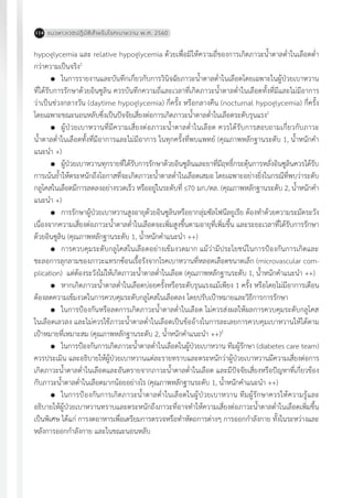 แนวทางเวชปฏิบัติส�ำหรับโรคเบาหวาน พ.ศ. 2560114
hypoglycemia และ relative hypoglycemia ด้วยเพื่อมิให้ความถี่ของการเกิดภาวะน�้ำตาลต�่ำในเลือดต�่ำ
กว่าความเป็นจริง2
	 ในการรายงานและบันทึกเกี่ยวกับการวินิจฉัยภาวะน�้ำตาลต�่ำในเลือดโดยเฉพาะในผู้ป่วยเบาหวาน
ที่ได้รับการรักษาด้วยอินซูลิน ควรบันทึกความถี่และเวลาที่เกิดภาวะน�้ำตาลต�่ำในเลือดทั้งที่มีและไม่มีอาการ
ว่าเป็นช่วงกลางวัน (daytime hypoglycemia) กี่ครั้ง หรือกลางคืน (nocturnal hypoglycemia) กี่ครั้ง
โดยเฉพาะขณะนอนหลับซึ่งเป็นปัจจัยเสี่ยงต่อการเกิดภาวะน�้ำตาลต�่ำในเลือดระดับรุนแรง2
	 ผู้ป่วยเบาหวานที่มีความเสี่ยงต่อภาวะน�้ำตาลต�่ำในเลือด ควรได้รับการสอบถามเกี่ยวกับภาวะ
น�้ำตาลต�่ำในเลือดทั้งที่มีอาการและไม่มีอาการ ในทุกครั้งที่พบแพทย์ (คุณภาพหลักฐานระดับ 1, น�้ำหนักค�ำ
แนะน�ำ +)
	 ผู้ป่วยเบาหวานทุกรายที่ได้รับการรักษาด้วยอินซูลินและยาที่มีฤทธิ์กระตุ้นการหลั่งอินซูลินควรได้รับ
การเน้นย�้ำให้ตระหนักถึงโอกาสที่จะเกิดภาวะน�้ำตาลต�่ำในเลือดเสมอ โดยเฉพาะอย่างยิ่งในกรณีที่พบว่าระดับ
กลูโคสในเลือดมีการลดลงอย่างรวดเร็ว หรืออยู่ในระดับที่ 70 มก./ดล. (คุณภาพหลักฐานระดับ 2, น�้ำหนักค�ำ
แนะน�ำ +)
	 การรักษาผู้ป่วยเบาหวานสูงอายุด้วยอินซูลินหรือยากลุ่มซัลโฟนีลยูเรีย ต้องท�ำด้วยความระมัดระวัง
เนื่องจากความเสี่ยงต่อภาวะน�้ำตาลต�่ำในเลือดจะเพิ่มสูงขึ้นตามอายุที่เพิ่มขึ้น และระยะเวลาที่ได้รับการรักษา
ด้วยอินซูลิน (คุณภาพหลักฐานระดับ 1, น�้ำหนักค�ำแนะน�ำ ++)
	 การควบคุมระดับกลูโคสในเลือดอย่างเข้มงวดมาก แม้ว่ามีประโยชน์ในการป้องกันการเกิดและ
ชะลอการลุกลามของภาวะแทรกซ้อนเรื้อรังจากโรคเบาหวานที่หลอดเลือดขนาดเล็ก (microvascular com-
plication) แต่ต้องระวังไม่ให้เกิดภาวะน�้ำตาลต�่ำในเลือด (คุณภาพหลักฐานระดับ 1, น�้ำหนักค�ำแนะน�ำ ++)
	 หากเกิดภาวะน�้ำตาลต�่ำในเลือดบ่อยครั้งหรือระดับรุนแรงแม้เพียง 1 ครั้ง หรือโดยไม่มีอาการเตือน
ต้องลดความเข้มงวดในการควบคุมระดับกลูโคสในเลือดลง โดยปรับเป้าหมายและวิธีการการรักษา
	 ในการป้องกันหรือลดการเกิดภาวะน�้ำตาลต�่ำในเลือด ไม่ควรส่งผลให้ผลการควบคุมระดับกลูโคส
ในเลือดเลวลง และไม่ควรใช้ภาวะน�้ำตาลต�่ำในเลือดเป็นข้ออ้างในการละเลยการควบคุมเบาหวานให้ได้ตาม
เป้าหมายที่เหมาะสม (คุณภาพหลักฐานระดับ 2, น�้ำหนักค�ำแนะน�ำ ++)2
	 ในการป้องกันการเกิดภาวะน�้ำตาลต�่ำในเลือดในผู้ป่วยเบาหวาน ทีมผู้รักษา (diabetes care team)
ควรประเมิน และอธิบายให้ผู้ป่วยเบาหวานแต่ละรายทราบและตระหนักว่าผู้ป่วยเบาหวานมีความเสี่ยงต่อการ
เกิดภาวะน�้ำตาลต�่ำในเลือดและอันตรายจากภาวะน�้ำตาลต�่ำในเลือด และมีปัจจัยเสี่ยงหรือปัญหาที่เกี่ยวข้อง
กับภาวะน�้ำตาลต�่ำในเลือดมากน้อยอย่างไร (คุณภาพหลักฐานระดับ 1, น�้ำหนักค�ำแนะน�ำ ++)
	 ในการป้องกันการเกิดภาวะน�้ำตาลต�่ำในเลือดในผู้ป่วยเบาหวาน ทีมผู้รักษาควรให้ความรู้และ
อธิบายให้ผู้ป่วยเบาหวานทราบและตระหนักถึงภาวะที่อาจท�ำให้ความเสี่ยงต่อภาวะน�้ำตาลต�่ำในเลือดเพิ่มขึ้น
เป็นพิเศษ ได้แก่ การงดอาหารเพื่อเตรียมการตรวจหรือท�ำหัตถการต่างๆ การออกก�ำลังกาย ทั้งในระหว่างและ
หลังการออกก�ำลังกาย และในขณะนอนหลับ
 
