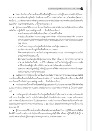 แนวทางเวชปฏิบัติส�ำหรับโรคเบาหวาน พ.ศ. 2560 115
	 ในการป้องกันการเกิดภาวะน�้ำตาลต�่ำในเลือดในผู้ป่วยเบาหวานทีมผู้รักษาควรส่งเสริมให้ผู้ป่วยเบา
หวานท�ำการตรวจวัดระดับกลูโคสในเลือดด้วยตนเองที่บ้าน (SMBG) หรือการตรวจวัดระดับกลูโคสอย่าง
ต่อเนื่อง (CGM) เพื่อติดตามผลการรักษาเบาหวาน และสามารถวินิจฉัยภาวะน�้ำตาลต�่ำในเลือดในระดับที่ไม่
รุนแรงได้เร็ว (คุณภาพหลักฐานระดับ 1, น�้ำหนักค�ำแนะน�ำ ++)
	 ผู้ป่วยเบาหวานที่มีปัญหาภาวะน�้ำตาลต�่ำในเลือดโดยเฉพาะระดับรุนแรงหรือโดยไม่มีอาการเตือน
ควรได้รับการปฏิบัติดังนี้ (คุณภาพหลักฐานระดับ 1, น�้ำหนักค�ำแนะน�ำ ++)
-	 ประเมินสาเหตุและปัจจัยเสี่ยงต่อการเกิดภาวะน�้ำตาลต�่ำในเลือด
-	 การปรับเปลี่ยนชนิดยา ขนาดยา และรูปแบบการรักษา ให้มีความเหมาะสมมากขึ้น โดยเฉพาะ
อินซูลิน และยากินลดน�้ำตาลที่มีฤทธิ์กระตุ้นการหลั่งอินซูลินได้แก่ ยากลุ่มซัลโฟนีลยูเรีย และยา
กลุ่ม glinide
-	 ปรับเป้าหมายการคุมระดับกลูโคสในเลือดให้เหมาะสมกับผู้ป่วยแต่ละราย
-	 ส่งเสริมการตรวจระดับกลูโคสในเลือดด้วยตนเอง (SMBG)
-	 ให้ค�ำแนะน�ำผู้ป่วยเบาหวานเกี่ยวกับการดูแลตนเอง (diabetes self-management) เมื่อมี
ภาวะน�้ำตาลต�่ำในเลือดเกิดขึ้น
-	 ให้ค�ำแนะน�ำญาติและผู้ใกล้ชิดผู้ป่วยเบาหวาน (ได้แก่ เพื่อน ครู) เกี่ยวกับวิธีการแก้ไขภาวะ
น�้ำตาลต�่ำในเลือดในเบื้องต้น รวมทั้งวิธีการติดต่อหน่วยกู้ชีวิตหรือทีมผู้ดูแลผู้ป่วยเบาหวานเพื่อ
มาให้การช่วยเหลือผู้ป่วยในกรณีที่มีภาวะน�้ำตาลต�่ำในเลือดระดับรุนแรงเกิดขึ้น
-	 สอนและส่งเสริมให้ญาติหรือผู้ใกล้ชิดผู้ป่วยเบาหวานให้มีความสามารถในการฉีดฮอร์โมนกลูคา
กอนในการแก้ไขภาวะน�้ำตาลต�่ำในเลือด
	 ในผู้ป่วยเบาหวานที่มีภาวะน�้ำตาลต�่ำในเลือดโดยไม่มีอาการเตือน การควบคุมเบาหวานโดยไม่ให้มี
ภาวะน�้ำตาลต�่ำในเลือดเกิดขึ้นซ�้ำอีกเลยเป็นเวลา 2-3 สัปดาห์9,22
จะช่วยให้ผู้ป่วยกลับมามีอาการเตือนเมื่อมี
ภาวะน�้ำตาลต�่ำในเลือดได้ (คุณภาพหลักฐานระดับ 1, น�้ำหนักค�ำแนะน�ำ +)
	 การรักษาภาวะน�้ำตาลต�่ำในเลือดระดับไม่รุนแรงและระดับปานกลาง สามารถท�ำได้ทั้งที่บ้านโดย
ผู้ป่วยเองหรือผู้ดูแล หรือที่ส�ำนักงานแพทย์ หรือที่โรงพยาบาล (คุณภาพหลักฐานระดับ 1, น�้ำหนักค�ำแนะน�ำ
++)
	 การกินกลูโคส 15 กรัม จะช่วยให้ระดับกลูโคสในเลือดเพิ่มขึ้นประมาณ 38 มก./ดล.ภายในเวลา 20
นาที และการกินกลูโคส 20 กรัม จะช่วยให้ระดับกลูโคสในเลือดเพิ่มขึ้นประมาณ 65 มก./ดล.ภายในเวลา 45
นาที การกินคาร์โบฮัยเดรตแต่ละครั้งในปริมาณมากกว่า 30 กรัม23
นอกจากจะให้ผลการแก้ไขภาวะน�้ำตาลต�่ำ
ในเลือดไม่แตกต่างจากการรับประทานในปริมาณ 15-30 กรัมแล้ว ยังอาจท�ำให้เกิดปัญหาภาวะน�้ำตาลสูงใน
เลือดตามมาได้
	 ผู้ป่วยเบาหวานที่มีภาวะน�้ำตาลต�่ำในเลือดระดับรุนแรงจะต้องได้รับการปฏิบัติรักษาอย่างเร็วที่สุด
ตั้งแต่ที่บ้านและในระหว่างทางที่น�ำผู้ป่วยส่งโรงพยาบาลโดยญาติ ผู้ใกล้ชิด หรือหน่วยกู้ชีวิตที่ไปรับตัวผู้ป่วย
และที่โรงพยาบาลโดยทีมผู้รักษา (คุณภาพหลักฐานระดับ 1, น�้ำหนักค�ำแนะน�ำ ++)
 