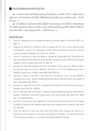 แนวทางเวชปฏิบัติส�ำหรับโรคเบาหวาน พ.ศ. 2560116
	 การแก้ไขภาวะน�้ำตาลต�่ำในเลือดระดับรุนแรงในเบื้องต้นสามารถท�ำได้ 2 วิธี คือ การฉีดสารละลาย
กลูโคส 50% เข้าหลอดเลือดด�ำ ซึ่งเป็นวิธีการที่ได้ผลดีและแน่นอนที่สุด (คุณภาพหลักฐานระดับ 1, น�้ำหนัก
ค�ำแนะน�ำ ++)
	 ในกรณีที่ไม่สามารถเปิดหลอดเลือดด�ำเพื่อฉีดสารละลายกลูโคส 50% ได้ทันที การฉีดฮอร์โมนกลู
คากอนใต้ผิวหนังหรือกล้ามเนื้อสามารถแก้ไขภาวะน�้ำตาลต�่ำในเลือดระดับรุนแรงได้ดี แต่มีข้อจ�ำกัดที่มีราคา
แพงและจัดหาได้ยาก (คุณภาพหลักฐานระดับ 1, น�้ำหนักค�ำแนะน�ำ +)
เอกสารอ้างอิง
1.	 Cryer PE. Hypoglycemia, functional brain failure, and brain death. J Clin Invest 2007; 117:
868–70.
2.	 Seaquist ER, Anderson J, Childs B, Cryer P, Dagogo-Jack SE, Fish L, et al. Hypoglycemia
and diabetes: a report of a workgroup of the American Diabetes Association and the
Endocrine Society. Diabetes Care 2013; 36: 1384-95.
3.	 Laing SP, Swerdlow AJ, Slater SD, Botha JL, Burden AC, Waugh NR, et al. The British Dia-
betic Association Cohort Study, II: cause-specific mortality in patients with insulin-treated
diabetes mellitus. Diabet Med 1999; 16: 466–71.
4.	 Gerstein HC, Miller ME, Byington RP, Goff Jr DC, Bigger JT, Buse JB, et al. Effects of inten-
sive glucose lowering in type 2 diabetes. The Action to Control Cardiovascular Risk in
Diabetes Study Group. N Engl J Med 2008; 358: 2545–59.
5.	 Zoungas S, Patel A, Chalmers J, de Galan BE, Li Q, Billot L, et al. for the ADVANCE
Collaborative Group. Severe hypoglycemia and risks of vascular events and death. N
Engl J Med 2010; 363: 1410-8.
6.	 Desouza CV, Bolli GB, Fonseca V. Hypoglycemia, diabetes, and cardiovascular events.
Diabetes Care 2010; 33: 1389-94.
7.	 Goto A, Arah OA, Goto M, Terauchi Y, Noda M. Severe hypoglycaemia and cardiovascular
disease : systematic review and meta-analysis with bias analysis. BMJ 2013; 347: f4533
doi : 10.1136/bmj.f4533.
8.	 McCoy RG, Van Houten HK, Ziegenfuss JY, Shah ND, Wermers RA, Smith SA. Increased
mortality of patients with diabetes reporting severe hypoglycemia. Diabetes Care 2012;
35: 1897-901.
9.	 Cryer PE, Axelrod L, Grossman AB, Heller SR, Montori VM, Seaquist ER, Service FJ.
Evaluation and management of adult hypoglycemic disorders: an Endocrine Society
Clinical Practice Guideline. J Clin Endocrinol Metab 2009; 94: 709–28.
 