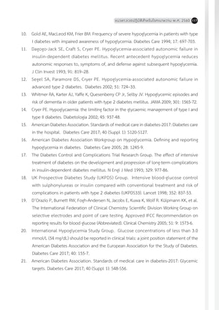 แนวทางเวชปฏิบัติส�ำหรับโรคเบาหวาน พ.ศ. 2560 117
10.	 Gold AE, MacLeod KM, Frier BM. Frequency of severe hypoglycemia in patients with type
I diabetes with impaired awareness of hypoglycemia. Diabetes Care 1994; 17: 697-703.
11.	 Dagogo-Jack SE, Craft S, Cryer PE. Hypoglycemia-associated autonomic failure in
insulin-dependent diabetes mellitus. Recent antecedent hypoglycemia reduces
autonomic responses to, symptoms of, and defense against subsequent hypoglycemia.
J Clin Invest 1993; 91: 819–28.
12.	 Segel SA, Paramore DS, Cryer PE. Hypoglycemia-associated autonomic failure in
advanced type 2 diabetes. Diabetes 2002; 51: 724–33.
13.	 Whitmer RA, Karter AJ, Yaffe K, Quesenberry CP Jr, Selby JV. Hypoglycemic episodes and
risk of dementia in older patients with type 2 diabetes mellitus. JAMA 2009; 301: 1565-72.
14.	 Cryer PE. Hypoglycaemia: the limiting factor in the glycaemic management of type I and
type II diabetes. Diabetologia 2002; 45: 937-48.
15.	 American Diabetes Association. Standards of medical care in diabetes-2017: Diabetes care
in the hospital. Diabetes Care 2017; 40 (Suppl 1): S120-S127.
16.	 American Diabetes Association Workgroup on Hypoglycemia. Defining and reporting
hypoglycemia in diabetes. Diabetes Care 2005; 28: 1245-9.
17.	 The Diabetes Control and Complications Trial Research Group. The effect of intensive
treatment of diabetes on the development and progression of long-term complications
in insulin-dependent diabetes mellitus. N Engl J Med 1993; 329: 977-86.
18.	 UK Prospective Diabetes Study (UKPDS) Group. Intensive blood-glucose control
with sulphonylureas or insulin compared with conventional treatment and risk of
complications in patients with type 2 diabetes (UKPDS33). Lancet 1998; 352: 837-53.
19.	 D’Orazio P, Burnett RW, Fogh-Andersen N, Jacobs E, Kuwa K, Wolf R. Külpmann KK, et al.
The International Federation of Clinical Chemistry Scientific Division Working Group on
selective electrodes and point of care testing. Approved IFCC Recommendation on
reporting results for blood glucose (Abbreviated). Clinical Chemistry 2005; 51: 9: 1573-6.
20.	 International Hypoglycemia Study Group. Glucose concentrations of less than 3.0
mmol/L (54 mg/dL) should be reported in clinical trials: a joint position statement of the
American Diabetes Association and the European Association for the Study of Diabetes.
Diabetes Care 2017; 40: 155-7.
21.	 American Diabetes Association. Standards of medical care in diabetes-2017: Glycemic
targets. Diabetes Care 2017; 40 (Suppl 1): S48-S56.
 