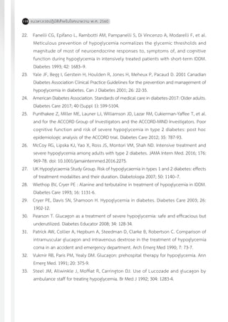แนวทางเวชปฏิบัติส�ำหรับโรคเบาหวาน พ.ศ. 2560118
22.	 Fanelli CG, Epifano L, Rambotti AM, Pampanelli S, Di Vincenzo A, Modarelli F, et al.
Meticulous prevention of hypoglycemia normalizes the glycemic thresholds and
magnitude of most of neuroendocrine responses to, symptoms of, and cognitive
function during hypoglycemia in intensively treated patients with short-term IDDM.
Diabetes 1993; 42: 1683–9.
23.	 Yale JF, Begg I, Gerstein H, Houlden R, Jones H, Meheux P, Pacaud D. 2001 Canadian
Diabetes Association Clinical Practice Guidelines for the prevention and management of
hypoglycemia in diabetes. Can J Diabetes 2001; 26: 22-35.
24.	 American Diabetes Association. Standards of medical care in diabetes-2017: Older adults.
Diabetes Care 2017; 40 (Suppl 1): S99-S104.	
25.	 Punthakee Z, Miller ME, Launer LJ, Williamson JD, Lazar RM, Cukierman-Yaffee T, et al.
and for the ACCORD Group of Investigators and the ACCORD-MIND Investigators. Poor
cognitive function and risk of severe hypoglycemia in type 2 diabetes: post hoc
epidemiologic analysis of the ACCORD trial. Diabetes Care 2012; 35: 787-93.
26.	 McCoy RG, Lipska KJ, Yao X, Ross JS, Montori VM, Shah ND. Intensive treatment and
severe hypoglycemia among adults with type 2 diabetes. JAMA Intern Med. 2016; 176:
969-78. doi: 10.1001/jamainternmed.2016.2275.
27.	 UK Hypoglycaemia Study Group. Risk of hypoglycaemia in types 1 and 2 diabetes: effects
of treatment modalities and their duration. Diabetologia 2007; 50: 1140–7.
28.	 Wiethop BV, Cryer PE : Alanine and terbutaline in treatment of hypoglycemia in IDDM.
Diabetes Care 1993; 16: 1131-6.
29.	 Cryer PE, Davis SN, Shamoon H. Hypoglycemia in diabetes. Diabetes Care 2003; 26:
1902-12.	
30.	 Pearson T. Glucagon as a treatment of severe hypoglycemia: safe and efficacious but
underutilized. Diabetes Educator 2008; 34: 128-34.
31.	 Patrick AW, Collier A, Hepburn A, Steedman D, Clarke B, Robertson C. Comparison of
intramuscular glucagon and intravenous dextrose in the treatment of hypoglycemia
coma in an accident and emergency department. Arch Emerg Med 1990; 7: 73-7.
32.	 Vukmir RB, Paris PM, Yealy DM. Glucagon: prehospital therapy for hypoglycemia. Ann
Emerg Med. 1991; 20: 375-9.
33.	 Steel JM, Allwinkle J, Moffiat R, Carrington DJ. Use of Lucozade and glucagon by
ambulance staff for treating hypoglycemia. Br Med J 1992; 304: 1283-4.
 