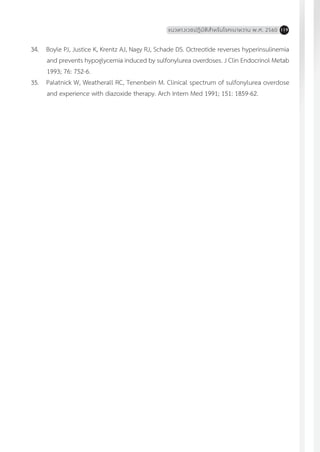 แนวทางเวชปฏิบัติส�ำหรับโรคเบาหวาน พ.ศ. 2560 119
34.	 Boyle PJ, Justice K, Krentz AJ, Nagy RJ, Schade DS. Octreotide reverses hyperinsulinemia
and prevents hypoglycemia induced by sulfonylurea overdoses. J Clin Endocrinol Metab
1993; 76: 752-6.
35.	 Palatnick W, Weatherall RC, Tenenbein M. Clinical spectrum of sulfonylurea overdose
and experience with diazoxide therapy. Arch Intern Med 1991; 151: 1859-62.
 