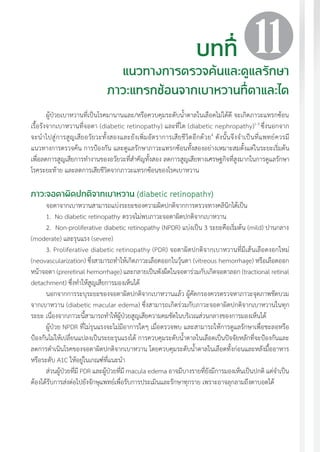แนวทางเวชปฏิบัติส�ำหรับโรคเบาหวาน พ.ศ. 2560 121
ผู้ป่วยเบาหวานที่เป็นโรคมานานและ/หรือควบคุมระดับน�้ำตาลในเลือดไม่ได้ดี จะเกิดภาวะแทรกซ้อน
เรื้อรังจากเบาหวานที่จอตา (diabetic retinopathy) และที่ไต (diabetic nephropathy)1-3
ซึ่งนอกจาก
จะน�ำไปสู่การสูญเสียอวัยวะทั้งสองและยังเพิ่มอัตราการเสียชีวิตอีกด้วย4
ดังนั้นจึงจ�ำเป็นที่แพทย์ควรมี
แนวทางการตรวจค้น การป้องกัน และดูแลรักษาภาวะแทรกซ้อนทั้งสองอย่างเหมาะสมตั้งแต่ในระยะเริ่มต้น
เพื่อลดการสูญเสียการท�ำงานของอวัยวะที่ส�ำคัญทั้งสอง ลดการสูญเสียทางเศรษฐกิจที่สูงมากในการดูแลรักษา
โรคระยะท้าย และลดการเสียชีวิตจากภาวะแทรกซ้อนของโรคเบาหวาน
ภาวะจอตาผิดปกติจากเบาหวาน (diabetic retinopathy)
จอตาจากเบาหวานสามารถแบ่งระยะของความผิดปกติจากการตรวจทางคลินิกได้เป็น
1. No diabetic retinopathy ตรวจไม่พบภาวะจอตาผิดปกติจากเบาหวาน
2.	 Non-proliferative diabetic retinopathy (NPDR) แบ่งเป็น 3 ระยะคือเริ่มต้น (mild) ปานกลาง
(moderate) และรุนแรง (severe)
3. Proliferative diabetic retinopathy (PDR) จอตาผิดปกติจากเบาหวานที่มีเส้นเลือดงอกใหม่
(neovascularization) ซึ่งสามารถท�ำให้เกิดภาวะเลือดออกในวุ้นตา (vitreous hemorrhage) หรือเลือดออก
หน้าจอตา (preretinal hemorrhage) และกลายเป็นพังผืดในจอตาร่วมกับเกิดจอตาลอก (tractional retinal
detachment) ซึ่งท�ำให้สูญเสียการมองเห็นได้
นอกจากการระบุระยะของจอตาผิดปกติจากเบาหวานแล้ว ผู้คัดกรองควรตรวจหาภาวะจุดภาพชัดบวม
จากเบาหวาน (diabetic macular edema) ซึ่งสามารถเกิดร่วมกับภาวะจอตาผิดปกติจากเบาหวานในทุก
ระยะ เนื่องจากภาวะนี้สามารถท�ำให้ผู้ป่วยสูญเสียความคมชัดในบริเวณส่วนกลางของการมองเห็นได้
ผู้ป่วย NPDR ที่ไม่รุนแรงจะไม่มีอาการใดๆ เมื่อตรวจพบ และสามารถให้การดูแลรักษาเพื่อชะลอหรือ
ป้องกันไม่ให้เปลี่ยนแปลงเป็นระยะรุนแรงได้ การควบคุมระดับน�้ำตาลในเลือดเป็นปัจจัยหลักที่จะป้องกันและ
ลดการด�ำเนินโรคของจอตาผิดปกติจากเบาหวาน โดยควบคุมระดับน�้ำตาลในเลือดทั้งก่อนและหลังมื้ออาหาร
หรือระดับ A1C ให้อยู่ในเกณฑ์ที่แนะน�ำ
ส่วนผู้ป่วยที่มี PDR และผู้ป่วยที่มี macula edema อาจมีบางรายที่ยังมีการมองเห็นเป็นปกติ แต่จ�ำเป็น
ต้องได้รับการส่งต่อไปยังจักษุแพทย์เพื่อรับการประเมินและรักษาทุกราย เพราะอาจลุกลามถึงตาบอดได้
บทที่
แนวทางการตรวจค้นและดูแลรักษา
ภาวะแทรกซ้อนจากเบาหวานที่ตาและไต
11
 