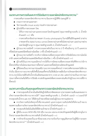 แนวทางเวชปฏิบัติส�ำหรับโรคเบาหวาน พ.ศ. 2560122
แนวทางการตรวจค้นและการวินิจฉัยภาวะจอตาผิดปกติจากเบาหวาน5,6
การตรวจค้นภาวะจอตาผิดปกติจากเบาหวาน มีแนวทางปฏิบัติคือ (แผนภูมิที่ 1)
	 ถามอาการทางตาและสายตา
	 วัดการมองเห็น (visual acuity) ก่อนท�ำการขยายม่านตา
	 ผู้ป่วยได้รับการตรวจจอตา โดย
-	 ได้รับการขยายม่านตาและตรวจจอตาโดยจักษุแพทย์ (คุณภาพหลักฐานระดับ 2, น�้ำหนัก
ค�ำแนะน�ำ ++) หรือ
-	 การตรวจด้วยกล้องถ่ายภาพจอตา (Fundus photography) ในกรณีที่ไม่มีจักษุแพทย์ อาจถ่าย
ภาพจอตาด้วย digital fundus camera โดยขยายม่านตาหรือไม่ขยายม่านตา และอ่านภาพถ่าย
จอตาโดยผู้ช�ำนาญการ (คุณภาพหลักฐานระดับ 4, น�้ำหนักค�ำแนะน�ำ ++)
	 ผู้ป่วยเบาหวานชนิดที่ 1 ควรตรวจจอตาหลังเป็นเบาหวาน 5 ปี หรือเมื่ออายุ 10 ปี และตรวจ
ครั้งต่อไปตามแพทย์นัดหรืออย่างน้อยปีละ 1 ครั้ง (น�้ำหนักค�ำแนะน�ำ ++)
	 ผู้ป่วยเบาหวานชนิดที่ 2 ควรรับการนัดหมายเพื่อตรวจจอตาหลังการวินิจฉัยโรคเบาหวานโดยไม่
ล่าช้า และตรวจครั้งต่อไปตามแพทย์นัดหรืออย่างน้อยปีละ 1 ครั้ง (น�้ำหนักค�ำแนะน�ำ ++)
	 ผู้ป่วยที่เป็นเบาหวานและมีครรภ์ ควรได้รับการนัดหมายเพื่อตรวจจอตาทันทีที่ทราบว่ามีการ
ตั้งครรภ์หรือภายในไตรมาสแรกของการตั้งครรภ์ และตรวจครั้งต่อไปตามนัดของจักษุแพทย์
	 ผู้ที่ไม่เคยเป็นเบาหวานมาก่อนแต่มีภาวะเบาหวานขณะตั้งครรภ์ การตรวจคัดกรองจอตาไม่มีความ
จ�ำเป็น เนื่องจากภาวะเบาหวานที่เกิดขึ้นในขณะตั้งครรภ์ไม่ได้เพิ่มโอกาสเสี่ยงในการเกิดจอตาผิดปกติจากเบา
หวาน (ยกเว้นในกรณีที่ระดับน�้ำตาลในเลือดขณะอดอาหาร ³126 มก./ดล. แสดงว่าน่าจะเป็นเบาหวานมา
ก่อนการตั้งครรภ์แต่ไม่ได้รับการวินิจฉัย ควรส่งจักษุแพทย์เพื่อตรวจจอตาเช่นเดียวกับผู้ป่วยเบาหวานที่มีการ
ตั้งครรภ์)
แนวทางการป้องกันและดูแลรักษาภาวะจอตาผิดปกติจากเบาหวาน
	 การควบคุมระดับน�้ำตาลในเลือดให้อยู่ใกล้เคียงปกติตลอดเวลา สามารถลดความเสี่ยงและชะลอการ
เกิดภาวะจอตาผิดปกติจากเบาหวานได้2,7
(คุณภาพหลักฐานระดับ 1, น�้ำหนักค�ำ แนะน�ำ ++) แนะน�ำให้
ควบคุมระดับน�้ำตาล และ A1C ให้ได้ตามเป้าหมายที่เหมาะสมในผู้ป่วยเบาหวานแต่ละราย
	 ควรวัดความดันโลหิตทุกครั้งที่มาพบแพทย์ และควบคุมความดันโลหิตให้ได้ตามเป้าหมาย
จะลดความเสี่ยงการเกิดภาวะจอตาผิดปกติจากเบาหวาน8
(น�้ำหนักค�ำแนะน�ำ ++)
	 ควบคุมระดับไขมันในเลือดให้ได้ตามเป้าหมาย (น�้ำหนักค�ำแนะน�ำ +)
	 ผู้ที่เป็น severe NPDR หรือ PDR หรือ macular edema ควรพบจักษุแพทย์หรือผู้เชี่ยวชาญในการ
รักษาภาวะจอตาผิดปกติจากเบาหวานทันที (น�้ำหนักค�ำแนะน�ำ ++)
	 การรักษาด้วยเลเซอร์ในเวลาที่เหมาะสม สามารถป้องกันการสูญเสียสายตาในผู้ที่มีภาวะจอตา
ผิดปกติจากเบาหวาน9,10
(น�้ำหนักค�ำแนะน�ำ ++)
 