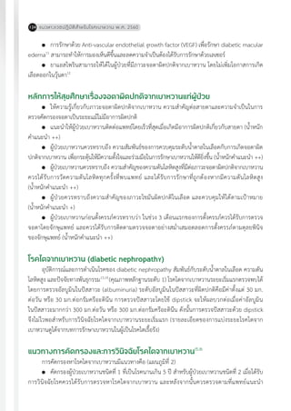 แนวทางเวชปฏิบัติส�ำหรับโรคเบาหวาน พ.ศ. 2560124
	 การรักษาด้วย Anti-vascular endothelial growth factor (VEGF) เพื่อรักษา diabetic macular
edema11
สามารถท�ำให้การมองเห็นดีขึ้นและลดความจ�ำเป็นต้องได้รับการรักษาด้วยเลเซอร์
	 ยาแอสไพรินสามารถให้ได้ในผู้ป่วยที่มีภาวะจอตาผิดปกติจากเบาหวาน โดยไม่เพิ่มโอกาสการเกิด
เลือดออกในวุ้นตา12
หลักการให้สุขศึกษาเรื่องจอตาผิดปกติจากเบาหวานแก่ผู้ป่วย
	 ให้ความรู้เกี่ยวกับภาวะจอตาผิดปกติจากเบาหวาน ความส�ำคัญต่อสายตาและความจ�ำเป็นในการ
ตรวจคัดกรองจอตาเป็นระยะแม้ไม่มีอาการผิดปกติ
	 แนะน�ำให้ผู้ป่วยเบาหวานติดต่อแพทย์โดยเร็วที่สุดเมื่อเกิดมีอาการผิดปกติเกี่ยวกับสายตา (น�้ำหนัก
ค�ำแนะน�ำ ++)
	 ผู้ป่วยเบาหวานควรทราบถึง ความสัมพันธ์ของการควบคุมระดับน�้ำตาลในเลือดกับการเกิดจอตาผิด
ปกติจากเบาหวาน เพื่อกระตุ้นให้มีความตั้งใจและร่วมมือในการรักษาเบาหวานให้ดียิ่งขึ้น (น�้ำหนักค�ำแนะน�ำ ++)
	 ผู้ป่วยเบาหวานควรทราบถึง ความส�ำคัญของความดันโลหิตสูงที่มีต่อภาวะจอตาผิดปกติจากเบาหวาน
ควรได้รับการวัดความดันโลหิตทุกครั้งที่พบแพทย์ และได้รับการรักษาที่ถูกต้องหากมีความดันโลหิตสูง
(น�้ำหนักค�ำแนะน�ำ ++)
	 ผู้ป่วยควรทราบถึงความส�ำคัญของภาวะไขมันผิดปกติในเลือด และควบคุมให้ได้ตามเป้าหมาย
(น�้ำหนักค�ำแนะน�ำ +)
	 ผู้ป่วยเบาหวานก่อนตั้งครรภ์ควรทราบว่า ในช่วง 3 เดือนแรกของการตั้งครรภ์ควรได้รับการตรวจ
จอตาโดยจักษุแพทย์ และควรได้รับการติดตามตรวจจอตาอย่างสม�่ำเสมอตลอดการตั้งครรภ์ตามดุลยพินิจ
ของจักษุแพทย์ (น�้ำหนักค�ำแนะน�ำ ++)
โรคไตจากเบาหวาน (diabetic nephropathy)
อุบัติการณ์และการด�ำเนินโรคของ diabetic nephropathy สัมพันธ์กับระดับน�้ำตาลในเลือด ความดัน
โลหิตสูง และปัจจัยทางพันธุกรรม13,14
(คุณภาพหลักฐานระดับ 1) โรคไตจากเบาหวานระยะเริ่มแรกตรวจพบได้
โดยการตรวจอัลบูมินในปัสสาวะ (albuminuria) ระดับอัลบูมินในปัสสาวะที่ผิดปกติคือมีค่าตั้งแต่ 30 มก.
ต่อวัน หรือ 30 มก.ต่อกรัมครีอะตินีน การตรวจปัสสาวะโดยใช้ dipstick จะให้ผลบวกต่อเมื่อค่าอัลบูมิน
ในปัสสาวะมากกว่า 300 มก.ต่อวัน หรือ 300 มก.ต่อกรัมครีอะตินีน ดังนั้นการตรวจปัสสาวะด้วย dipstick
จึงไม่ไวพอส�ำหรับการวินิจฉัยโรคไตจากเบาหวานระยะเริ่มแรก (รายละเอียดของการแบ่งระยะโรคไตจาก
เบาหวานดูได้จากบทการรักษาเบาหวานในผู้เป็นโรคไตเรื้อรัง)
แนวทางการคัดกรองและการวินิจฉัยโรคไตจากเบาหวาน15,16
การคัดกรองหาโรคไตจากเบาหวานมีแนวทางคือ (แผนภูมิที่ 2)
	 คัดกรองผู้ป่วยเบาหวานชนิดที่ 1 ที่เป็นโรคนานเกิน 5 ปี ส�ำหรับผู้ป่วยเบาหวานชนิดที่ 2 เมื่อได้รับ
การวินิจฉัยโรคควรได้รับการตรวจหาโรคไตจากเบาหวาน และหลังจากนั้นควรตรวจตามที่แพทย์แนะน�ำ
 