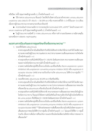 แนวทางเวชปฏิบัติส�ำหรับโรคเบาหวาน พ.ศ. 2560 125
หรือปีละ 1ครั้ง (คุณภาพหลักฐานระดับ 2, น�้ำหนักค�ำแนะน�ำ ++)
	 วิธีการตรวจ albuminuria ที่แนะน�ำ โดยให้เก็บปัสสาวะในเวลาเช้าตรวจหา urinary albumin
creatinine ratio (Alb/Cr) ถ้า Alb/Cr = 30-299 มก./กรัม ควรตรวจซ�้ำอีก 1-2 ครั้งในเวลา 3-6 เดือน
เนื่องจากผู้ป่วยเบาหวานบางรายสามารถกลับมาเป็นปกติ
	 ควรประเมินค่าประมาณอัตราการกรองของไต (estimated GFR, eGFR)16
โดยค�ำนวณจากค่า
serum creatinine ทุกปี (คุณภาพหลักฐานระดับ 2, น�้ำหนักค�ำแนะน�ำ ++)
	 ในผู้ป่วยเบาหวานชนิดที่ 2 การพบ albuminuria หรือการท�ำงานของไตลดลง อาจมีสาเหตุอื่น
นอกเหนือจาก diabetic nephropathy
แนวทางการป้องกันและการดูแลรักษาโรคไตจากเบาหวาน14-16
1.	 ระยะที่ยังไม่พบ albuminuria
-	 ควรควบคุมระดับน�้ำตาลในเลือดให้เท่ากับหรือใกล้เคียงค่าปกติเท่าที่สามารถท�ำได้ โดยพิจารณา
ความเหมาะสมในผู้ป่วยเบาหวานแต่ละราย พบว่าสามารถลดความเสี่ยงและชะลอการเกิดโรคไต
(น�้ำหนักค�ำแนะน�ำ ++)
-	 ควบคุมระดับความดันโลหิตให้น้อยกว่า 140/90 มิลลิเมตรปรอท สามารถลดความเสี่ยงและ
ชะลอการเกิดโรคไตจากเบาหวานได้ (น�้ำหนักค�ำแนะน�ำ ++)
-	 ยาลดความดันโลหิตกลุ่มที่ยับยั้งระบบเร็นนิน แองจิโอเท็นซิน (Renin-angiotensin system
inhibition) เช่น angiotensin converting enzyme inhibitor (ACEI) หรือ angiotensin II
receptor blocker (ARB) สามารถป้องกันการเกิด albuminuria ได้ดีกว่ายากลุ่มอื่น17,18
(น�้ำหนักค�ำแนะน�ำ ++)
2.	ระยะที่ตรวจพบ albuminuria 30-299 มก./กรัมครีอะตินีน
-	 ควรควบคุมระดับน�้ำตาลในเลือดให้เท่ากับหรือใกล้เคียงค่าปกติเท่าที่สามารถท�ำได้ โดยพิจารณา
ความเหมาะสมในผู้ป่วยเบาหวานแต่ละราย พบว่าสามารถชะลอการเสื่อมสมรรถภาพของไต
หรือลดปริมาณ albuminuria หรือกลับเป็นปกติ (น�้ำหนักค�ำแนะน�ำ ++)
-	 ควบคุมระดับความดันโลหิตใกล้เคียงปกติ สามารถชะลอการเสื่อมสมรรถภาพของไตในผู้ป่วย
โรคไตจากเบาหวาน จึงแนะน�ำให้ลดความดันโลหิตในเป้าหมายเดียวกันกับผู้ป่วยโรคไตที่ตรวจ
พบ urine protein คือให้น้อยกว่า 130/80 มิลลิเมตรปรอท (น�้ำหนักค�ำแนะน�ำ ++)
-	 ยาลดความดันโลหิตกลุ่มที่ยับยั้งระบบเร็นนิน แองจิโอเท็นซิน (Renin-angiotensin system
inhibition) เช่น angiotensin converting enzyme inhibitor (ACEI) หรือ angiotensin II
receptor blocker (ARB)19,20
มีส่วนช่วยชะลอการเพิ่มขึ้นของปริมาณโปรตีนในปัสสาวะและการ
เสื่อมสมรรถภาพของไตได้ดีกว่ายากลุ่มอื่น (น�้ำหนักค�ำแนะน�ำ ++) ไม่แนะน�ำให้ใช้ยา 2 กลุ่มนี้
ร่วมกัน เนื่องจากเพิ่มโอกาสที่จะเกิดภาวะแทรกซ้อนโดยไม่เพิ่มประสิทธิภาพในการชะลอการ
เสื่อมของไต21
 
