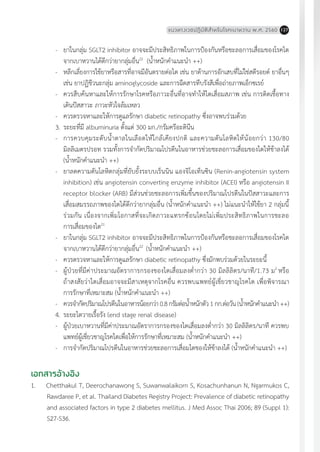 แนวทางเวชปฏิบัติส�ำหรับโรคเบาหวาน พ.ศ. 2560 127
-	 ยาในกลุ่ม SGLT2 inhibitor อาจจะมีประสิทธิภาพในการป้องกันหรือชะลอการเสื่อมของโรคไต
จากเบาหวานได้ดีกว่ายากลุ่มอื่น22
(น�้ำหนักค�ำแนะน�ำ ++)
-	 หลีกเลี่ยงการใช้ยาหรือสารที่อาจมีอันตรายต่อไต เช่น ยาต้านการอักเสบที่ไม่ใช่สตีรอยด์ ยาอื่นๆ
เช่น ยาปฏิชีวนะกลุ่ม aminoglycoside และการฉีดสารทึบรังสีเพื่อถ่ายภาพเอ็กซเรย์
-	 ควรสืบค้นหาและให้การรักษาโรคหรือภาวะอื่นที่อาจท�ำให้ไตเสื่อมสภาพ เช่น การติดเชื้อทาง
เดินปัสสาวะ ภาวะหัวใจล้มเหลว
-	 ควรตรวจหาและให้การดูแลรักษา diabetic retinopathy ซึ่งอาจพบร่วมด้วย
3.	ระยะที่มี albuminuria ตั้งแต่ 300 มก./กรัมครีอะตินีน
-	 การควบคุมระดับน�้ำตาลในเลือดให้ใกล้เคียงปกติ และความดันโลหิตให้น้อยกว่า 130/80
มิลลิเมตรปรอท รวมทั้งการจ�ำกัดปริมาณโปรตีนในอาหารช่วยชะลอการเสื่อมของไตให้ช้าลงได้
(น�้ำหนักค�ำแนะน�ำ ++)
-	 ยาลดความดันโลหิตกลุ่มที่ยับยั้งระบบเร็นนิน แองจิโอเท็นซิน (Renin-angiotensin system
inhibition) เช่น angiotensin converting enzyme inhibitor (ACEI) หรือ angiotensin II
receptor blocker (ARB) มีส่วนช่วยชะลอการเพิ่มขึ้นของปริมาณโปรตีนในปัสสาวะและการ
เสื่อมสมรรถภาพของไตได้ดีกว่ายากลุ่มอื่น (น�้ำหนักค�ำแนะน�ำ ++) ไม่แนะน�ำให้ใช้ยา 2 กลุ่มนี้
ร่วมกัน เนื่องจากเพิ่มโอกาสที่จะเกิดภาวะแทรกซ้อนโดยไม่เพิ่มประสิทธิภาพในการชะลอ
การเสื่อมของไต21
-	 ยาในกลุ่ม SGLT2 inhibitor อาจจะมีประสิทธิภาพในการป้องกันหรือชะลอการเสื่อมของโรคไต
จากเบาหวานได้ดีกว่ายากลุ่มอื่น22
(น�้ำหนักค�ำแนะน�ำ ++)
-	 ควรตรวจหาและให้การดูแลรักษา diabetic retinopathy ซึ่งมักพบร่วมด้วยในระยะนี้
-	 ผู้ป่วยที่มีค่าประมาณอัตราการกรองของไตเสื่อมลงต�่ำกว่า 30 มิลลิลิตร/นาที/1.73 ม2
หรือ
ถ้าสงสัยว่าไตเสื่อมอาจจะมีสาเหตุจากโรคอื่น ควรพบแพทย์ผู้เชี่ยวชาญโรคไต เพื่อพิจารณา
การรักษาที่เหมาะสม (น�้ำหนักค�ำแนะน�ำ ++)
-	 ควรจ�ำกัดปริมาณโปรตีนในอาหารน้อยกว่า0.8กรัมต่อน�้ำหนักตัว1กก.ต่อวัน(น�้ำหนักค�ำแนะน�ำ++)
4.	ระยะไตวายเรื้อรัง (end stage renal disease)
-	 ผู้ป่วยเบาหวานที่มีค่าประมาณอัตราการกรองของไตเสื่อมลงต�่ำกว่า 30 มิลลิลิตร/นาที ควรพบ
แพทย์ผู้เชี่ยวชาญโรคไตเพื่อให้การรักษาที่เหมาะสม (น�้ำหนักค�ำแนะน�ำ ++)
-	 การจ�ำกัดปริมาณโปรตีนในอาหารช่วยชะลอการเสื่อมไตของให้ช้าลงได้ (น�้ำหนักค�ำแนะน�ำ ++)
เอกสารอ้างอิง
1.	 Chetthakul T, Deerochanawong S, Suwanwalaikorn S, Kosachunhanun N, Ngarmukos C,
Rawdaree P, et al. Thailand Diabetes Registry Project: Prevalence of diabetic retinopathy
and associated factors in type 2 diabetes mellitus. J Med Assoc Thai 2006; 89 (Suppl 1):
S27-S36.
 