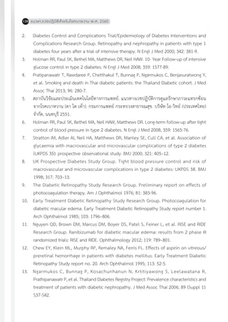 แนวทางเวชปฏิบัติส�ำหรับโรคเบาหวาน พ.ศ. 2560128
2.	 Diabetes Control and Complications Trial/Epidemiology of Diabetes Interventions and
Complications Research Group. Retinopathy and nephropathy in patients with type 1
diabetes four years after a trial of intensive therapy. N Engl J Med 2000; 342: 381-9.
3.	 Holman RR, Paul SK, Bethel MA, Matthews DR, Neil HAW. 10- Year Follow-up of intensive
glucose control in type 2 diabetes. N Engl J Med 2008; 359: 1577-89.
4.	 Pratipanawatr T, Rawdaree P, Chetthakul T, Bunnag P, Ngarmukos C, Benjasuratwong Y,
et al. Smoking and death in Thai diabetic patients: the Thailand Diabetic cohort. J Med
Assoc Thai 2013; 96: 280-7.
5.	 สถาบันวิจัยและประเมินเทคโนโลยีทางการแพทย์. แนวทางเวชปฏิบัติการดูแลรักษาภาวะแทรกซ้อน
จากโรคเบาหวาน (ตา ไต เท้า). กรมการแพทย์ กระทรวงสาธารณสุข. บริษัท โอ-วิทย์ (ประเทศไทย)
จ�ำกัด, นนทบุรี 2551.
6.	 Holman RR, Paul SK, Bethel MA, Neil HAW, Matthews DR. Long-term follow-up after tight
control of blood pressure in type 2 diabetes. N Engl J Med 2008; 359: 1565-76.
7.	 Stratton IM, Adler AI, Neil HA, Matthews DR, Manley SE, Cull CA, et al. Association of
glycaemia with macrovascular and microvascular complications of type 2 diabetes
(UKPDS 35): prospective observational study. BMJ 2000; 321: 405–12.
8.	 UK Prospective Diabetes Study Group. Tight blood pressure control and risk of
macrovascular and microvascular complications in type 2 diabetes: UKPDS 38. BMJ
1998; 317: 703–13.
9.	 The Diabetic Retinopathy Study Research Group. Preliminary report on effects of
photocoagulation therapy. Am J Ophthalmol 1976; 81: 383-96.
10.	 Early Treatment Diabetic Retinopathy Study Research Group. Photocoagulation for
diabetic macular edema. Early Treatment Diabetic Retinopathy Study report number 1.
Arch Ophthalmol 1985; 103: 1796–806.
11.	 Nguyen QD, Brown DM, Marcus DM, Boyer DS, Patel S, Feiner L, et al. RISE and RIDE
Research Group. Ranibizumab for diabetic macular edema: results from 2 phase III
randomized trials: RISE and RIDE. Ophthalmology 2012; 119: 789–801.
12.	 Chew EY, Klein ML, Murphy RP, Remaley NA, Ferris FL. Effects of aspirin on vitreous/
preretinal hemorrhage in patients with diabetes mellitus. Early Treatment Diabetic
Retinopathy Study report no. 20. Arch Ophthalmol 1995; 113: 52-5.
13.	 Ngarmukos C, Bunnag P, Kosachunhanun N, Krtitiyawong S, Leelawatana R,
Prathipanawatr P, et al. Thailand Diabetes Registry Project: Prevalence characteristics and
treatment of patients with diabetic nephropathy. J Med Assoc Thai 2006; 89 (Suppl 1):
S37-S42.
 