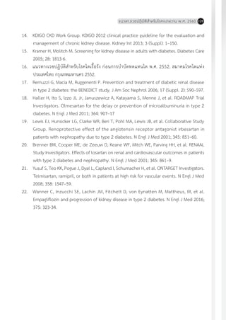 แนวทางเวชปฏิบัติส�ำหรับโรคเบาหวาน พ.ศ. 2560 129
14.	 KDIGO CKD Work Group. KDIGO 2012 clinical practice guideline for the evaluation and
management of chronic kidney disease. Kidney Int 2013; 3 (Suppl): 1–150.
15.	 Kramer H, Molitch M. Screening for kidney disease in adults with diabetes. Diabetes Care
2005; 28: 1813-6.
16.	 แนวทางเวชปฏิบัติส�ำหรับโรคไตเรื้อรัง ก่อนการบ�ำบัดทดแทนไต พ.ศ. 2552. สมาคมโรคไตแห่ง
ประเทศไทย กรุงเทพมหานคร 2552.
17.	 Remuzzi G, Macia M, Ruggenenti P. Prevention and treatment of diabetic renal disease
in type 2 diabetes: the BENEDICT study. J Am Soc Nephrol 2006; 17 (Suppl. 2): S90–S97.
18.	 Haller H, Ito S, Izzo JL Jr, Januszewicz A, Katayama S, Menne J, et al. ROADMAP Trial
Investigators. Olmesartan for the delay or prevention of microalbuminuria in type 2
diabetes. N Engl J Med 2011; 364: 907–17
19.	 Lewis EJ, Hunsicker LG, Clarke WR, Beri T, Pohl MA, Lewis JB, et al. Collaborative Study
Group. Renoprotective effect of the angiotensin receptor antagonist irbesartan in
patients with nephropathy due to type 2 diabetes. N Engl J Med 2001; 345: 851–60.
20.	 Brenner BM, Cooper ME, de Zeeuw D, Keane WF, Mitch WE, Parving HH, et al. RENAAL
Study Investigators. Effects of losartan on renal and cardiovascular outcomes in patients
with type 2 diabetes and nephropathy. N Engl J Med 2001; 345: 861–9.
21.	 Yusuf S, Teo KK, Pogue J, Dyal L, Capland I, Schumacher H, et al. ONTARGET Investigators.
Telmisartan, ramipril, or both in patients at high risk for vascular events. N Engl J Med
2008; 358: 1547–59.
22.	 Wanner C, Inzucchi SE, Lachin JM, Fitchett D, von Eynatten M, Mattheus, M, et al.
Empagliflozin and progression of kidney disease in type 2 diabetes. N Engl J Med 2016;
375: 323-34.
 