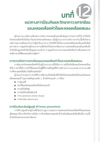 แนวทางเวชปฏิบัติส�ำหรับโรคเบาหวาน พ.ศ. 2560 131
ผู้ป่วยเบาหวานมีความเสี่ยงต่อการเกิดภาวะหลอดเลือดแดงตีบตันสูงกว่าประชากรทั่วไป ท�ำให้เกิด
โรคหลอดเลือดหัวใจโคโรนารีและโรคหลอดเลือดสมอง เมื่อผู้ป่วยเบาหวานเกิดภาวะกล้ามเนื้อหัวใจตาย
จะมีการพยากรณ์โรคเลวร้ายกว่าผู้ไม่เป็นเบาหวาน ปัจจัยที่ท�ำให้เกิดภาวะหลอดเลือดแดงแข็งและตีบตันมี
หลากหลาย การดูแลรักษาผู้ป่วยเบาหวานเพื่อป้องกันโรคแทรกซ้อนจากภาวะหลอดเลือดแดงแข็งและตีบตัน
จ�ำเป็นต้องดูแลสหปัจจัยหรือดูแลแบบองค์รวม การดูแลรักษาเบาหวานและสหปัจจัยอย่างเข้มงวดสามารถ
ลดอัตราตายได้ชัดเจนและมีความคุ้มค่า1,2
การตรวจค้นภาวะแทรกซ้อนของหลอดเลือดหัวใจและหลอดเลือดสมอง
การคัดกรองโรคหลอดเลือดหัวใจในผู้ป่วยเบาหวานที่ไม่มีอาการ แต่มีปัจจัยเสี่ยงของโรคหลอดเลือด
หัวใจ 2 อย่างขึ้นไป อาจท�ำได้โดยเฉพาะในผู้ที่มีความเสี่ยงสูงที่คิดว่าจะมี silent myocardial ischemia แต่มี
การศึกษาแสดงให้เห็นว่าไม่ได้ประโยชน์นัก3
ผู้ป่วยเบาหวานทุกราย ควรได้รับการคัดกรองปัจจัยเสี่ยงที่ท�ำให้เกิดโรคหลอดเลือดหัวใจและโรคหลอด
เลือดสมองทุกปี4
(คุณภาพหลักฐานระดับ 1, น�้ำหนักค�ำแนะน�ำ ++) ได้แก่
	 การสูบบุหรี่
	 ประวัติของโรคหลอดเลือดหัวใจในครอบครัว
	 ความดันโลหิตสูง
	 ภาวะไขมันในเลือดผิดปกติ
	 ภาวะ peripheral arterial disease
	 การตรวจพบ albuminuria
การป้องกันระดับปฐมภูมิ (Primary prevention)
การให้การดูแลรักษาผู้ป่วยที่ยังไม่ปรากฏอาการและอาการแสดงของโรคหลอดเลือดหัวใจและหลอด
เลือดสมอง เป็นการป้องกันการเกิดโรค การรักษาต้องควบคุมระดับน�้ำตาลในเลือดและปัจจัยเสี่ยงอื่นๆ รวมทั้ง
น�้ำหนักตัวและรอบเอวอย่างเข้มงวด
บทที่
แนวทางการป้องกันและรักษาภาวะแทรกซ้อน
ของหลอดเลือดหัวใจและหลอดเลือดสมอง
12
 