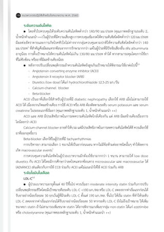 แนวทางเวชปฏิบัติส�ำหรับโรคเบาหวาน พ.ศ. 2560132
ระดับความดันโลหิต
	 โดยทั่วไปควบคุมให้ระดับความดันโลหิตต�่ำกว่า 140/90 มม.ปรอท (คุณภาพหลักฐานระดับ 2,
น�้ำหนักค�ำแนะน�ำ++)ในผู้ป่วยที่มีความเสี่ยงสูงการควบคุมเข้มงวดให้ความดันซิสโตลิคต�่ำกว่า120มม.ปรอท
มีผลต่ออัตราตายและการเกิดโรคหัวใจไม่ต่างจากกลุ่มควบคุมตามปกติให้ความดันซิสโตลิคต�่ำกว่า 140
มม.ปรอท5
ที่ส�ำคัญคือมีผลแทรกซ้อนจากการรักษามากกว่า แต่ในผู้ป่วยที่มีปัจจัยเสี่ยงอื่น เช่น albuminuria
อายุน้อย การตั้งเป้าหมายให้ความดันโลหิตไม่เกิน 130/80 มม.ปรอท ท�ำได้ หากสามารถคุมโดยการใช้ยา
ที่ไม่ซับซ้อน หรือยาที่มีผลข้างเคียงน้อย
	 หลังการปรับเปลี่ยนพฤติกรรมถ้าความดันโลหิตยังสูงเกินเป้าหมายให้พิจารณาใช้ยาต่อไปนี้2,6
-	 Angiotensin converting enzyme inhibitor (ACEI)
-	 Angiotensin II receptor blocker (ARB)
-	 Diuretics (low dose) ได้แก่ hydrochlorothiazide 12.5-25 มก./วัน
-	 Calcium-channel blocker
-	 Beta-blocker
ACEI เป็นยาที่เลือกใช้ส�ำหรับผู้ป่วยที่มี diabetic nephropathy เลือกใช้ ARB เมื่อไม่สามารถใช้
ACEI ได้ เนื่องจากเกิดผลข้างเคียง การใช้ ACEI หรือ ARB ต้องติดตามระดับ serum potassium และ serum
creatinine ในระยะแรกที่เริ่มยา (คุณภาพหลักฐานระดับ 1, น�้ำหนักค�ำแนะน�ำ ++)
ACEI และ ARB มีประสิทธิภาพในการลดความดันโลหิตใกล้เคียงกัน แต่ ARB มีผลข้างเคียงเรื่องการ
ไอน้อยกว่า ACEI
Calcium-channel blocker อาจท�ำให้บวม แต่มีประสิทธิภาพในการลดความดันโลหิตได้ดี ควรเลือกใช้
ยาที่ออกฤทธิ์ยาว
Beta-blocker เลือกใช้ในผู้ป่วยที่มี tachyarrhythmias
การบริหารยา สามารถเลือก 1 ขนานให้เป็นยาก่อนนอน หากไม่มีข้อห้ามต่อยาชนิดนั้นๆ ท�ำให้ลดการ
เกิด macrovascular events7
การควบคุมความดันโลหิตในผู้ป่วยเบาหวานมักต้องใช้ยามากกว่า 1 ขนาน สามารถให้ low dose
diuretics กับ ACEI ได้โดยมีการศึกษาว่าลดโรคแทรกซ้อนทาง microvascular และ macrovasuclar ได้
(ADVANCE) เช่นเดียวกับการใช้ CCB ร่วมกับ ACEI แต่ไม่แนะน�ำให้ใช้ ACEI ร่วมกับ ARB
ระดับไขมันในเลือด
LDL-C4,8
	 ผู้ป่วยเบาหวานอายุตั้งแต่ 40 ปีขึ้นไป ควรเริ่มยา moderate intensity statin ร่วมกับการปรับ
เปลี่ยนพฤติกรรมชีวิตโดยมีเป้าหมายคือระดับ LDL-C <100 มก./ดล.หรือ LDL-C ลดลงจากค่าเริ่มแรกก่อนได้
รับยาอย่างน้อยร้อยละ 30 ยกเว้นผู้ที่มีระดับ LDL-C ตั้งแต่ 190 มก./ดล. ขึ้นไป ให้เริ่ม statin ที่ท�ำให้ระดับ
LDL-C ลดลงจากค่าเริ่มแรกก่อนได้รับยาอย่างน้อยร้อยละ 50 หากระดับ LDL-C ยังไม่ถึงเป้าหมาย ให้เพิ่ม
ขนาดยา statin ถ้าไม่สามารถเพิ่มขนาด statin ได้อาจพิจารณาเพิ่มยากลุ่ม non-statin ได้แก่ ezetimibe
หรือ cholestyramine (คุณภาพของหลักฐานระดับ 1, น�้ำหนักค�ำแนะน�ำ ++)
 