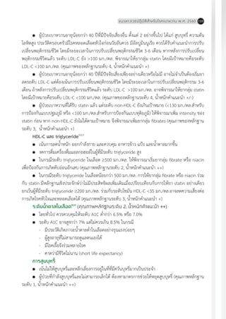 แนวทางเวชปฏิบัติส�ำหรับโรคเบาหวาน พ.ศ. 2560 133
	 ผู้ป่วยเบาหวานอายุน้อยกว่า 40 ปีที่มีปัจจัยเสี่ยงอื่น ตั้งแต่ 2 อย่างขึ้นไป ได้แก่ สูบบุหรี่ ความดัน
โลหิตสูง ประวัติครอบครัวมีโรคหลอดเลือดหัวใจก่อนวัยอันควร มีอัลบูมินนูเรีย ควรได้รับค�ำแนะน�ำการปรับ
เปลี่ยนพฤติกรรมชีวิต โดยมีระยะเวลาในการปรับเปลี่ยนพฤติกรรมชีวิต 3-6 เดือน หากหลังการปรับเปลี่ยน
พฤติกรรมชีวิตแล้ว ระดับ LDL-C ยัง >100 มก./ดล. พิจารณาให้ยากลุ่ม statin โดยมีเป้าหมายคือระดับ
LDL-C <100 มก./ดล. (คุณภาพของหลักฐานระดับ 4, น�้ำหนักค�ำแนะน�ำ +)
	 ผู้ป่วยเบาหวานอายุน้อยกว่า 40 ปีที่มีปัจจัยเสี่ยงเพียงอย่างเดียวหรือไม่มี อาจไม่จ�ำเป็นต้องเริ่มยา
ลดระดับ LDL-C แต่ต้องเน้นการปรับเปลี่ยนพฤติกรรมชีวิต โดยมีระยะเวลาในการปรับเปลี่ยนพฤติกรรม 3-6
เดือน ถ้าหลังการปรับเปลี่ยนพฤติกรรมชีวิตแล้ว ระดับ LDL-C >100 มก./ดล. อาจพิจารณาให้ยากลุ่ม statin
โดยมีเป้าหมายคือระดับ LDL-C <100 มก./ดล. (คุณภาพของหลักฐานระดับ 4, น�้ำหนักค�ำแนะน�ำ +/-)
	 ผู้ป่วยเบาหวานที่ได้รับ statin แล้ว แต่ระดับ non-HDL-C ยังเกินเป้าหมาย (<130 มก./ดล.ส�ำหรับ
การป้องกันแบบปฐมภูมิ หรือ <100 มก./ดล.ส�ำหรับการป้องกันแบบทุติยภูมิ) ให้พิจารณาเพิ่ม intensity ของ
statin ก่อน หาก non-HDL-C ยังไม่ได้ตามเป้าหมาย จึงพิจารณาเพิ่มยากลุ่ม fibrates (คุณภาพของหลักฐาน
ระดับ 3, น�้ำหนักค�ำแนะน�ำ +)
HDL-C และ triglyceride4,8,9
	 เน้นการลดน�้ำหนัก ออกก�ำลังกาย และควบคุม อาหารข้าว แป้ง และน�้ำตาลมากขึ้น
	 งดการดื่มเครื่องดื่มแอลกอฮอล์ในผู้ที่มีระดับ triglyceride สูง
	 ในกรณีระดับ triglyceride ในเลือด ³500 มก./ดล. ให้พิจารณาเริ่มยากลุ่ม fibrate หรือ niacin
เพื่อป้องกันการเกิดตับอ่อนอักเสบ (คุณภาพหลักฐานระดับ 2, น�้ำหนักค�ำแนะน�ำ ++)
	 ในกรณีระดับ triglyceride ในเลือดน้อยกว่า 500 มก./ดล. การให้ยากลุ่ม fibrate หรือ niacin ร่วม
กับ statin มีหลักฐานเชิงประจักษ์ว่าไม่มีประสิทธิผลเพิ่มเติมเมื่อเปรียบเทียบกับการให้ยา statin อย่างเดียว
ยกเว้นผู้ที่มีระดับ triglyceride ³200 มก./ดล. ร่วมกับระดับไขมัน HDL-C <35 มก./ดล.อาจลดความเสี่ยงต่อ
การเกิดโรคหัวใจและหลอดเลือดได้ (คุณภาพหลักฐานระดับ 3, น�้ำหนักค�ำแนะน�ำ +)
ระดับน�้ำตาลในเลือด10,11
(คุณภาพหลักฐานระดับ 2, น�้ำหนักค�ำแนะน�ำ ++)
	 โดยทั่วไป ควรควบคุมให้ระดับ A1C ต�่ำกว่า 6.5% หรือ 7.0%
	 ระดับ A1C อาจสูงกว่า 7% แต่ไม่ควรเกิน 8.5% ในกรณี
-	 มีประวัติเกิดภาวะน�้ำตาลต�่ำในเลือดอย่างรุนแรงบ่อยๆ
-	 ผู้สูงอายุที่ไม่สามารถดูแลตนเองได้
-	 มีโรคเรื้อรังร่วมหลายโรค
-	 คาดว่ามีชีวิตไม่นาน (short life expectancy)
การสูบบุหรี่
	 เน้นไม่ให้สูบบุหรี่และหลีกเลี่ยงการอยู่ในที่ที่มีควันบุหรี่มากเป็นประจ�ำ
	 ผู้ป่วยที่ก�ำลังสูบบุหรี่และไม่สามารถเลิกได้ ต้องหามาตรการช่วยให้หยุดสูบบุหรี่ (คุณภาพหลักฐาน
ระดับ 1, น�้ำหนักค�ำแนะน�ำ ++)
 