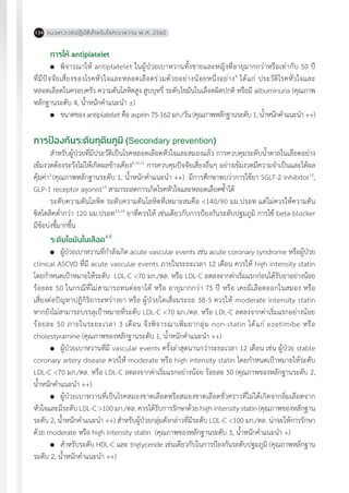 แนวทางเวชปฏิบัติส�ำหรับโรคเบาหวาน พ.ศ. 2560134
การให้ antiplatelet
	 พิจารณาให้ antiplatelet ในผู้ป่วยเบาหวานทั้งชายและหญิงที่อายุมากกว่าหรือเท่ากับ 50 ปี
ที่มีปัจจัยเสี่ยงของโรคหัวใจและหลอดเลือดร่วมด้วยอย่างน้อยหนึ่งอย่าง4
ได้แก่ ประวัติโรคหัวใจและ
หลอดเลือดในครอบครัว ความดันโลหิตสูง สูบบุหรี่ ระดับไขมันในเลือดผิดปกติ หรือมี albuminuria (คุณภาพ
หลักฐานระดับ 4, น�้ำหนักค�ำแนะน�ำ ±)
	 ขนาดของ antiplatelet คือ aspirin 75-162 มก./วัน (คุณภาพหลักฐานระดับ 1, น�้ำหนักค�ำแนะน�ำ ++)
การป้องกันระดับทุติยภูมิ (Secondary prevention)
ส�ำหรับผู้ป่วยที่มีประวัติเป็นโรคหลอดเลือดหัวใจและสมองแล้ว การควบคุมระดับน�้ำตาลในเลือดอย่าง
เข้มงวดต้องระวังไม่ให้เกิดผลข้างเคียง4,10,11
การควบคุมปัจจัยเสี่ยงอื่นๆ อย่างเข้มงวดมีความจ�ำเป็นและได้ผล
คุ้มค่า2
(คุณภาพหลักฐานระดับ 1, น�้ำหนักค�ำแนะน�ำ ++) มีการศึกษาพบว่าการใช้ยา SGLT-2 inhibitor12
,
GLP-1 receptor agonist13
สามารถลดการเกิดโรคหัวใจและหลอดเลือดซ�้ำได้
ระดับความดันโลหิต ระดับความดันโลหิตที่เหมาะสมคือ <140/90 มม.ปรอท แต่ไม่ควรให้ความดัน
ซิสโตลิคต�่ำกว่า 120 มม.ปรอท13,14
ยาที่ควรให้ เช่นเดียวกับการป้องกันระดับปฐมภูมิ การใช้ beta-blocker
มีข้อบ่งชี้มากขึ้น
ระดับไขมันในเลือด4,8
	 ผู้ป่วยเบาหวานที่ก�ำลังเกิด acute vascular events เช่น acute coronary syndrome หรือผู้ป่วย
clinical ASCVD ที่มี acute vascular events ภายในระยะเวลา 12 เดือน ควรให้ high intensity statin
โดยก�ำหนดเป้าหมายให้ระดับ LDL-C <70 มก./ดล. หรือ LDL-C ลดลงจากค่าเริ่มแรกก่อนได้รับยาอย่างน้อย
ร้อยละ 50 ในกรณีที่ไม่สามารถทนต่อยาได้ หรือ อายุมากกว่า 75 ปี หรือ เคยมีเลือดออกในสมอง หรือ
เสี่ยงต่อปัญหาปฏิกิริยาระหว่างยา หรือ ผู้ป่วยไตเสื่อมระยะ 3B-5 ควรให้ moderate intensity statin
หากยังไม่สามารถบรรลุเป้าหมายที่ระดับ LDL-C <70 มก./ดล. หรือ LDL-C ลดลงจากค่าเริ่มแรกอย่างน้อย
ร้อยละ 50 ภายในระยะเวลา 3 เดือน จึงพิจารณาเพิ่มยากลุ่ม non-statin ได้แก่ ezetimibe หรือ
cholestyramine (คุณภาพของหลักฐานระดับ 1, น�้ำหนักค�ำแนะน�ำ ++)
	 ผู้ป่วยเบาหวานที่มี vascular events ครั้งล่าสุดนานกว่าระยะเวลา 12 เดือน เช่น ผู้ป่วย stable
coronary artery disease ควรให้ moderate หรือ high intensity statin โดยก�ำหนดเป้าหมายให้ระดับ
LDL-C <70 มก./ดล. หรือ LDL-C ลดลงจากค่าเริ่มแรกอย่างน้อย ร้อยละ 50 (คุณภาพของหลักฐานระดับ 2,
น�้ำหนักค�ำแนะน�ำ ++)
	 ผู้ป่วยเบาหวานที่เป็นโรคสมองขาดเลือดหรือสมองขาดเลือดชั่วคราวที่ไม่ได้เกิดจากลิ่มเลือดจาก
หัวใจและมีระดับ LDL-C >100 มก./ดล. ควรได้รับการรักษาด้วย high intensity statin (คุณภาพของหลักฐาน
ระดับ 2, น�้ำหนักค�ำแนะน�ำ ++) ส�ำหรับผู้ป่วยกลุ่มดังกล่าวที่มีระดับ LDL-C <100 มก./ดล. น่าจะให้การรักษา
ด้วย moderate หรือ high intensity statin (คุณภาพของหลักฐานระดับ 3, น�้ำหนักค�ำแนะน�ำ +)
	 ส�ำหรับระดับ HDL-C และ triglyceride เช่นเดียวกับในการป้องกันระดับปฐมภูมิ (คุณภาพหลักฐาน
ระดับ 2, น�้ำหนักค�ำแนะน�ำ ++)
 