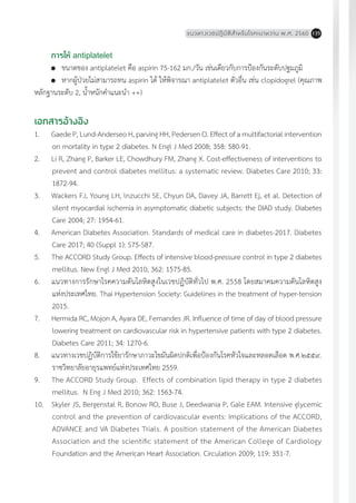 แนวทางเวชปฏิบัติส�ำหรับโรคเบาหวาน พ.ศ. 2560 135
การให้ antiplatelet
	 ขนาดของ antiplatelet คือ aspirin 75-162 มก./วัน เช่นเดียวกับการป้องกันระดับปฐมภูมิ
	 หากผู้ป่วยไม่สามารถทน aspirin ได้ ให้พิจารณา antiplatelet ตัวอื่น เช่น clopidogrel (คุณภาพ
หลักฐานระดับ 2, น�้ำหนักค�ำแนะน�ำ ++)
เอกสารอ้างอิง
1.	 Gaede P, Lund-Anderseo H, parving HH, Pedersen O. Effect of a multifactorial intervention
on mortality in type 2 diabetes. N Engl J Med 2008; 358: 580-91.
2.	 Li R, Zhang P, Barker LE, Chowdhury FM, Zhang X. Cost-effectiveness of interventions to
prevent and control diabetes mellitus: a systematic review. Diabetes Care 2010; 33:
1872-94.
3.	 Wackers FJ, Young LH, lnzucchi SE, Chyun DA, Davey JA, Barrett Ej, et al. Detection of
silent myocardial ischemia in asymptomatic diabetic subjects: the DIAD study. Diabetes
Care 2004; 27: 1954-61.
4.	 American Diabetes Association. Standards of medical care in diabetes-2017. Diabetes
Care 2017; 40 (Suppl 1): S75-S87.
5.	 The ACCORD Study Group. Effects of intensive blood-pressure control in type 2 diabetes
mellitus. New Engl J Med 2010; 362: 1575-85.
6.	 แนวทางการรักษาโรคความดันโลหิตสูงในเวชปฏิบัติทั่วไป พ.ศ. 2558 โดยสมาคมความดันโลหิตสูง
แห่งประเทศไทย. Thai Hypertension Society: Guidelines in the treatment of hyper-tension
2015.
7.	 Hermida RC, Mojon A, Ayara DE, Fernandes JR. Influence of time of day of blood pressure
lowering treatment on cardiovascular risk in hypertensive patients with type 2 diabetes.
Diabetes Care 2011; 34: 1270-6.
8.	 แนวทางเวชปฏิบัติการใช้ยารักษาภาวะไขมันผิดปกติเพื่อป้องกันโรคหัวใจและหลอดเลือด พ.ศ.๒๕๕๙.
ราชวิทยาลัยอายุรแพทย์แห่งประเทศไทย 2559.
9.	 The ACCORD Study Group. Effects of combination lipid therapy in type 2 diabetes
mellitus. N Eng J Med 2010; 362: 1563-74.
10.	 Skyler JS, Bergenstal R, Bonow RO, Buse J, Deedwania P, Gale EAM. Intensive glycemic
control and the prevention of cardiovascular events: Implications of the ACCORD,
ADVANCE and VA Diabetes Trials. A position statement of the American Diabetes
Association and the scientific statement of the American College of Cardiology
Foundation and the American Heart Association. Circulation 2009; 119: 351-7.
 